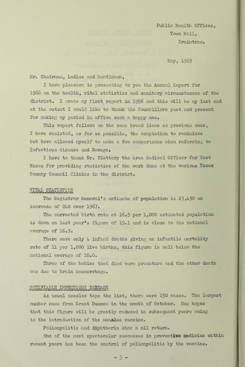 Public Health Offices, Town Hall, Braintree. May, 1969 Mr. Chairman, Ladies and Gentlemen, I have pleasure in presenting to you the Annual Report for 1968 on the health, vital statistics and sanitary circumstances of the district. I wrote my first report in 1956 and this will be my last and at the outset I would like to thank the Councillors past and present for making my period in office such a happy one. This report follow’s on the same broad lines as previous ones, I have resisted, as far as possible, the temptation to reminisce but have allowed myself to make a few comparisons when referring to Infectious disease and Sewage. I have to thank Dr. Slattery the Area Medical Officer for West Essex for providing statistics of the work done at the various Essex County Council Clinics in the district. VITAL STATISTICS The Registrar General's estimate of population is 23 <,490 an increase of 240 over 1967# The corrected birth rate at 16.5 per 1,000 estimated population is down on last year's figure of 19.1 and is close to the national average of l6.9» There were only 4 infant deaths giving an infantile mortality rate of 11 per 1,000 live births, this figure is well below the national average of 18.0. Three of the babies that died were premature and the other death was due to brain haemorrhage. NOTIFIABLE INFECTIOUS DISEASE As usual measles tops the list, there were 150 cases. The largest number came from Great Dunmow in the month of October. One hopes that this figure will be greatly reduced in subsequent years owing to the introduction of the measles vaccine. Poliomyelitis and diphtheria show a nil return. One of the most spectacular successes in preventive medicine within recent years has been the control of poliomyelitis by the vaccine.