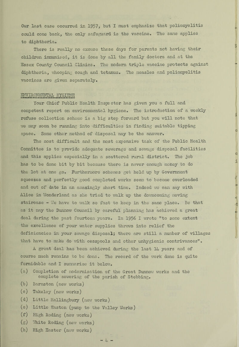Our last case occurred in 1957; but I must emphasize that poliomyelitis could come back, the only safeguard is the vaccine,. The sane applies to diphtheria. There is really no excuse those days for parents not having their children immunised, it is done by all the family doctors and at the Essex County Council Clinics, The modern triple vaccine protects against diphtheria, whooping cough and tetanus,, The measles and poliomyelitis vaccines are given separately» ENVIRONMENTAL HYG-IENE Your Chief Public Health Inspe ctor has given you a full and competent report on environmental hygiene, The introduction of a weekly refuse collection scheme is a big step forward but you will note that we may soon be running into difficulties in finding suitable tipping space„ Some other method of disposal may be the answer. The most difficult and the most expensive task of the Public Health Committee is to provide adequate sewerage and sewage disposal facilities and this applies especially in a scattered rural district. The job has to be done hit by bit because there is never enough money to do the lot at one go, Furthermore schemes get held up by Government squeezes and perfectly good completed works seem to become overloaded and out of date in an amazingly short time. Indeed we can say with Alice in Wonderland as she tried to walk up the downcoming moving staircase - We have to walk so fast to keep in the same place. Be that as it may the Dunnow Council by careful planning has achieved a great deal during the past fourteen years. In 195b I wrote to some extent the excellence of your water supplies throws into relief the deficiencies in your sewage disposal; there are still a number of villages that have to make do with cesspools and other unhygienic contrivances, A great deal has been achieved during the last 14 years and of course much remains to be done. The record of the work done is quite formidable and I summarise it below, (a) Completion of modernisation of the Great Dunmow works and the complete sewering of the ps,rish of Stebbing, (b) Barnston (new works) (c) Takeley (new works) (d) Little Hallingbury (new works) (e) Little Easton (pump to the Valley Works) (f) High Roding (new works) (g) White Roding ( new works) (h) High Easter (new works)