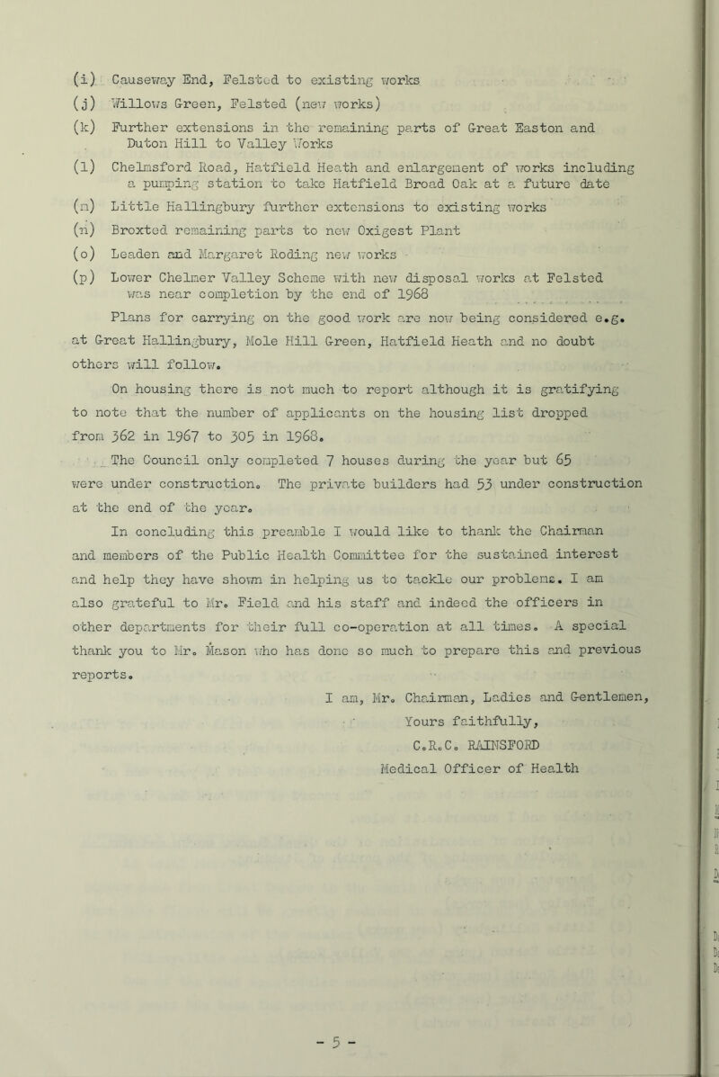 (i) Causeway End, Eelstod to existing works (j) Willows Green, Felsted (new works) (k) Further extensions in the remaining parts of Great Easton and Duton Hill to Valley Works (l) Chelmsford Road, Hatfield Heath and enlargement of works including a pumping station to take Hatfield Broad Oak at a future date (m) Little Hallingbury further extensions to existing works (n) Broxted remaining parts to new Oxigest Plant (o) Leaden and Margaret Roding new works (p) Lower Chelmer Valley Scheme with new disposal works at Felsted was near completion by the end of 1968 Plans for carrying on the good work are now being considered e*g. at Great Hallingbury, Mole Hill Green, Hatfield Heath and no doubt others will follow. On housing there is not much to report although it is gratifying to note that the number of applicants on the housing list dropped from 362 in 1967 to 305 in 1968. The Council only completed 7 houses during the year but 65 were under construction. The private builders had 53 under construction at the end of the year. In concluding this preamble I would like to thank the Chairman and members of the Public Health Committee for the sustained interest and help they have shown in helping us to tackle our problems. I am also grateful to Mr. Field and his staff and indeed the officers in other departments for their full co-operation at all times. A special thank you to Mr. Mason who has done so much to prepare this and previous reports. I am, Mr. Chairman, Ladies and Gentlemen, Yours faithfully, C.R.C. RAINSFORD Medical Officer of Health