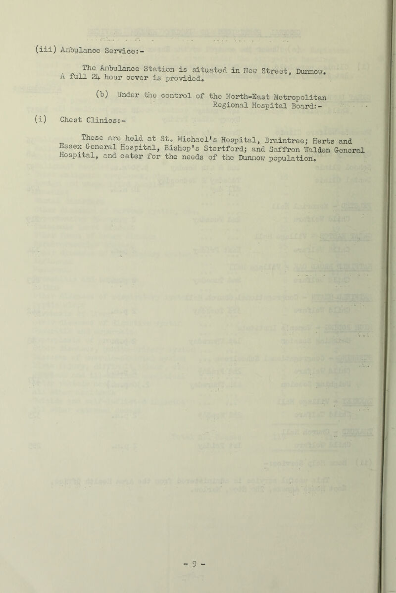 (iii) Ambulance Service:- lhc Ambulance Station is situated in New Street, Dunnow. A full 24 hour cover is provided. (b) Under the control of the North-East Metropolitan Regional Hospital Board:- (i) Chest Clinics:- These are held at St. Michael’s Hospital, Braintree,* Herts and Essex G-eneral Hospital, Bishop’s Stortford; and Saffron Walden General Hospital, and cater for the needs of the Dunnow population.