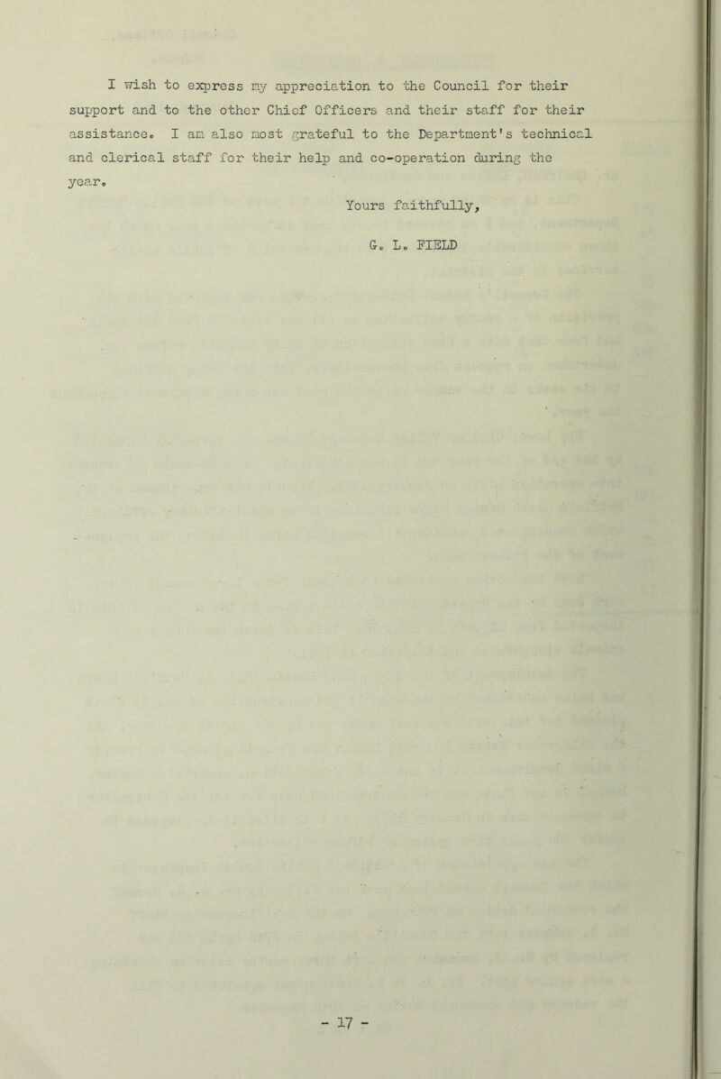 I wish to express ray appreciation to the Council for their support and to the other Chief Officers and their staff for their assistance.) I an also raost grateful to the Department's technical and clerical staff for their help and co-operation during the year. Yours faithfully, Lc FIELD