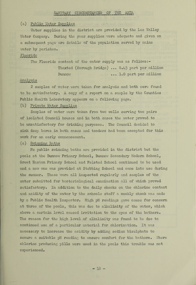 SANITARY CIRCUMSTANCES' OF THE AREA (a.) Public Eater Supplies . Water supplies in the district are provided by the Lee Valley Water Company. During the year supplies were adequate and given on a subsequent page are details of the population served by mains water by parishes. Fluoride The Fluoride content of the water supply was as follows Thaxted (Borough Bridge) coo 0,45 part per million Dunmow . „<> 1.0 part per million Analysis 2 samples of -water Virere taken for analysis and both were found to be satisfactory,, A copy of a report on a sample by the Counties Public Health Laboratory appears on a following page. (b) Private Water Supplies Samples of water were taken from two v;ells serving two pairs of isolated Council houses and in both cases the water proved to be unsatisfactory for drinking purposes. The Council decided to sink deep bores in both cases and tenders had been accepted for this v/ork for an early commencement 0 (c) Swimming Baths No public swimming baths are provided in the district but the pools at the Dunmow Primary School, Dunmow Secondary Modern School, G-reat Easton Primary School and Felsted School continued to be used and a new one was provided at Stebbing School and came into use during the summero These were all inspected regularly and samples of the water submitted for bacteriological examination all of which proved satisfactory* In addition to the daily checks on the chlorine content and acidity of the water by the schools staff a weekly check was made by a Public Health Inspector® High pH readings gave cause for concern at three of the pools, this was due to alkalinity of the water, ?/hich above a certain level caused irritation to the eyes of the bathers. The reason for the high level of alkalinity was found to be due to continued use of a particular material for chlorination. It was necessary to increase the acidity by adding sodium bisulphate to secure a suitable pH reading to ensure comfort for the bathers. Where chlorine producing pills were used in the pools this trouble was not experienced.