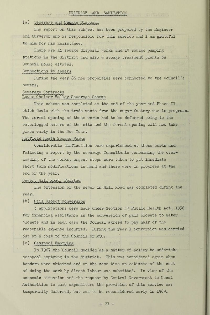 DRAINAGE AND SANITATI ON The report on this subject has been prepared by the Engineer and Surveyor who is responsible for this service and I am grateful to him for his assistance. There are 14 sewage disposal works and 19 sewage pumping stations in the district and also 6 sewage treatment plants on Council House estates. Connections to sewers During the year 65 new properties were connected to the Council’s sewerso Sewerage Contracts Lower Che liner Valley Sewerage Scheme This scheme was completed at the end of the year and Phase II which deals with the trade waste from the sugar factory was in progress. The formal opening of these works had to be deferred owing to the waterlogged nature of the site and the formal opening will now take place early in the New Year® Hatfield Heath Sewage Works Considerable difficulties were experienced at these works and following a report by the sewerage Consultants concerning the over- loading of the works, urgent steps were taken to put immediate short term modifications in hand and these were in progress at the end of the year<> Sewer, Mill Road, Felsted The extension of the sewer in Mill Road was completed during the year, (b) Pail Closet Conversion 3 applications were made under Section 47 Public Health Act, 1936 for financial assistance in the conversion of pail closets to water closets and in each case the Council agreed to pay half of the reasonable expense incurred. During the year 1 conversion was carried out at a cost to the Council of £50, In 1967 the Council decided as a matter of policy to undertake cesspool emptying in the district. This was considered again when tenders were obtained and at the same time an estimate of the cost of doing the work by direct labour was submitted. In view of the economic situation and the request by Central (Government to Local Authorities to curb expenditure the provision of this service was temporarily deferred, but was to be reconsidered early in 1969»