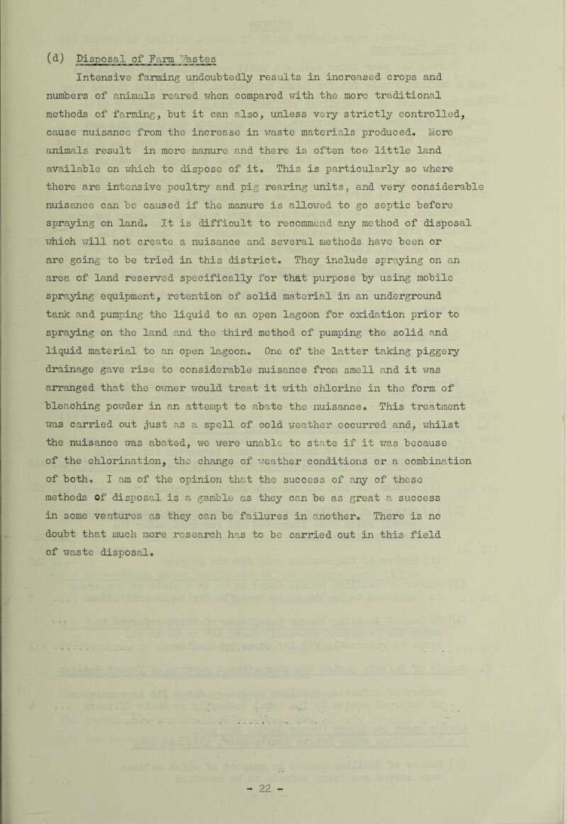 Intensive farming undoubtedly results in increased crops and numbers of animals reared when compared with the more traditional methods of farming, but it can also, unless very strictly controlled, cause nuisance from the increase in waste materials produced,. More animals result in more manure and there is often too little land available on which to dispose of it* This is particularly so where there are intensive poultry and pig rearing units, and very considerable nuisance can be caused if the manure is allowed to go septic before spraying on land. It is difficult to recommend any method of disposal which will not create a nuisance and several methods have been or are going to be tried in this district,. They include spraying on an area of land reserved specifically for that purpose by using mobile spraying equipment, retention of solid material in an underground tank and pumping the liquid to an open lagoon for oxidation prior to spraying on the land and the third method of pumping the solid and liquid material to an open lagoon* One of the latter taking piggery drainage gave rise to considerable nuisance from smell and it was arranged that the owner would treat it with chlorine in the form of bleaching powder in an attempt to abate the nuisance* This treatment was carried out just as a spell of cold weather occurred and, whilst the nuisance was abated, we were unable to state if it was because of the chlorination, the change of weather conditions or a combination of both* I am of the opinion that the success of any of these methods of disposal is a gamble as they can be as great a success in some ventures as they can be failures in another* There is no doubt that much more research has to be carried out in this field of waste disposal*