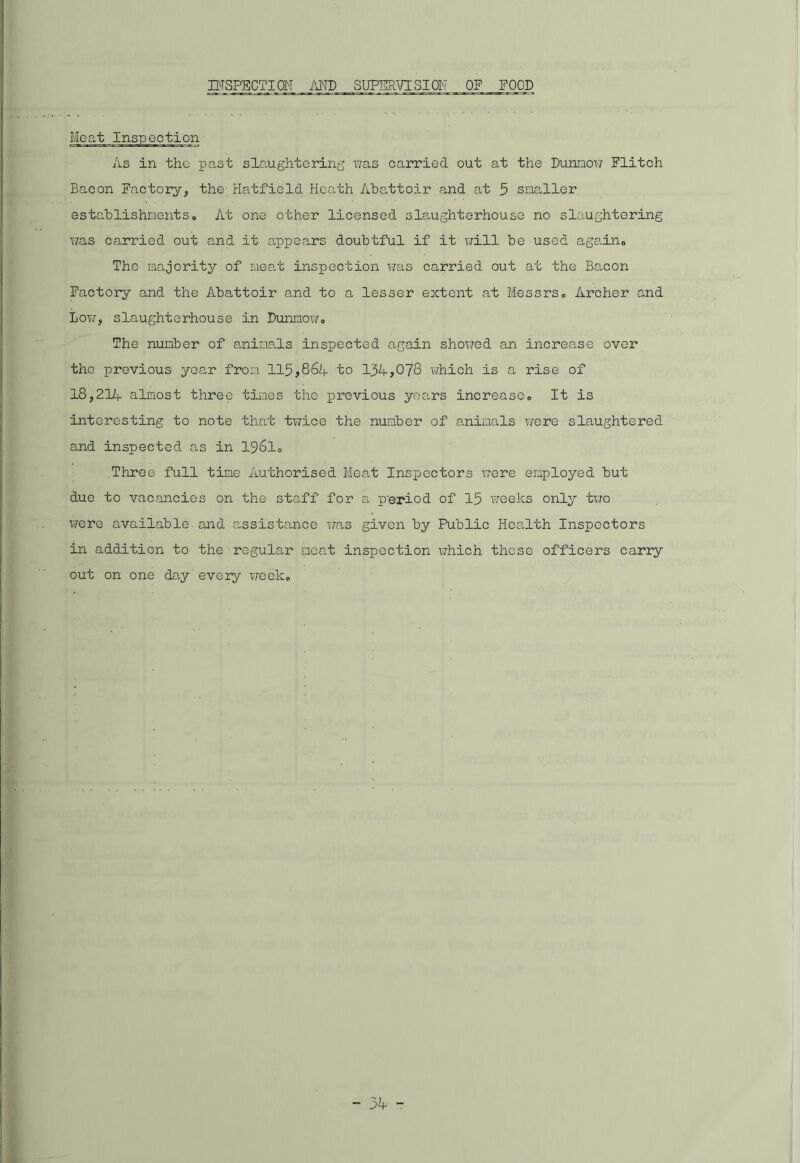 INSPECTION AND SUPERVISION OF FOOD Meat Inspection As in the past slaughtering was carried out at the Dunnow Flitch Bacon Factory, the; Hatfield Heath Abattoir and at 5 smaller establishments. At one other licensed slaughterhouse no slaughtering was carried out and it appears doubtful if it will be used again. The majority of meat inspection was carried out at the Bacon Factory and the Abattoir and to a lesser extent at Messrs, Archer and Lot/, slaughterhouse in Dunnow, The number of animals inspected again showed an increase over the previous year from 115,864 to 134,078 which is a rise of 18,214 almost three tines the previous yoars increase. It is interesting to note that twice the number of animals were slaughtered and inspected as in 1961, Three full time Authorised Meat Inspectors were employed but due to vacancies on the staff for a p'eriod of 15 weeks only two were available and assistance was given by Public Health Inspectors in addition to the regular meat inspection which those officers carry out on one day every week.