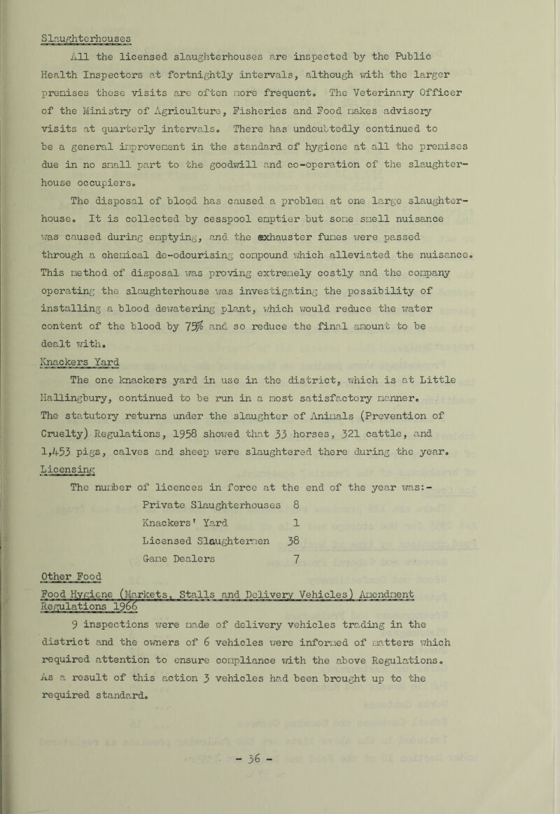 All the licensed slaughterhouses are inspected by the Public Health Inspectors at fortnightly intervals, although with the larger prenises these visits aro often more frequent,. The Veterinary Officer of the Ministry of Agriculture, Fisheries and Food nakes advisory visits at quarterly intervals,. There has undoubtedly continued to be a general improvement in the standard of hygiene at all the prenises due in no snail part to the goodwill and co-operation of the slaughter- house occupiers,. The disposal of blood has caused a problen at one large slaughter- house,, It is collected by cesspool emptier but sone smell nuisance was caused during emptying, and the exhauster fumes were passed through a chemical de-odourising compound which alleviated the nuisance. This method of disposal was proving extremely costly and the company operating the slaughterhouse was investigating the possibility of installing a blood dewatering plant, which would reduce the water content of the blood by 72^ and so reduce the final amount to be dealt with. Knackers Yard The one knackers yard in use in the district, which is at Little Iiallingbury, continued to be run in a most satisfactory manner. The statutory returns under the slaughter of Animals (Prevention of Cruelty) Regulations, 1958 showed that 33 horses, 321 cattle, and 1,453 pigs? calves and sheep v/ere slaughtered there during the year. The number of licences in force at the end of the year was: Private Slaughterhouses 8 Knackers’ Yard 1 Licensed Slaughtermen 38 7 Came Dealers Other Food Food Hygiene (Markets, Stalls and Delivery Vehicles) Amendment Regulations 1966 9 inspections were made of delivery vehicles trading in the district and the owners of 6 vehicles were informed of matters which required attention to ensure compliance with the above Regulations. As a result of this action 3 vehicles had been brought up to the required standard.