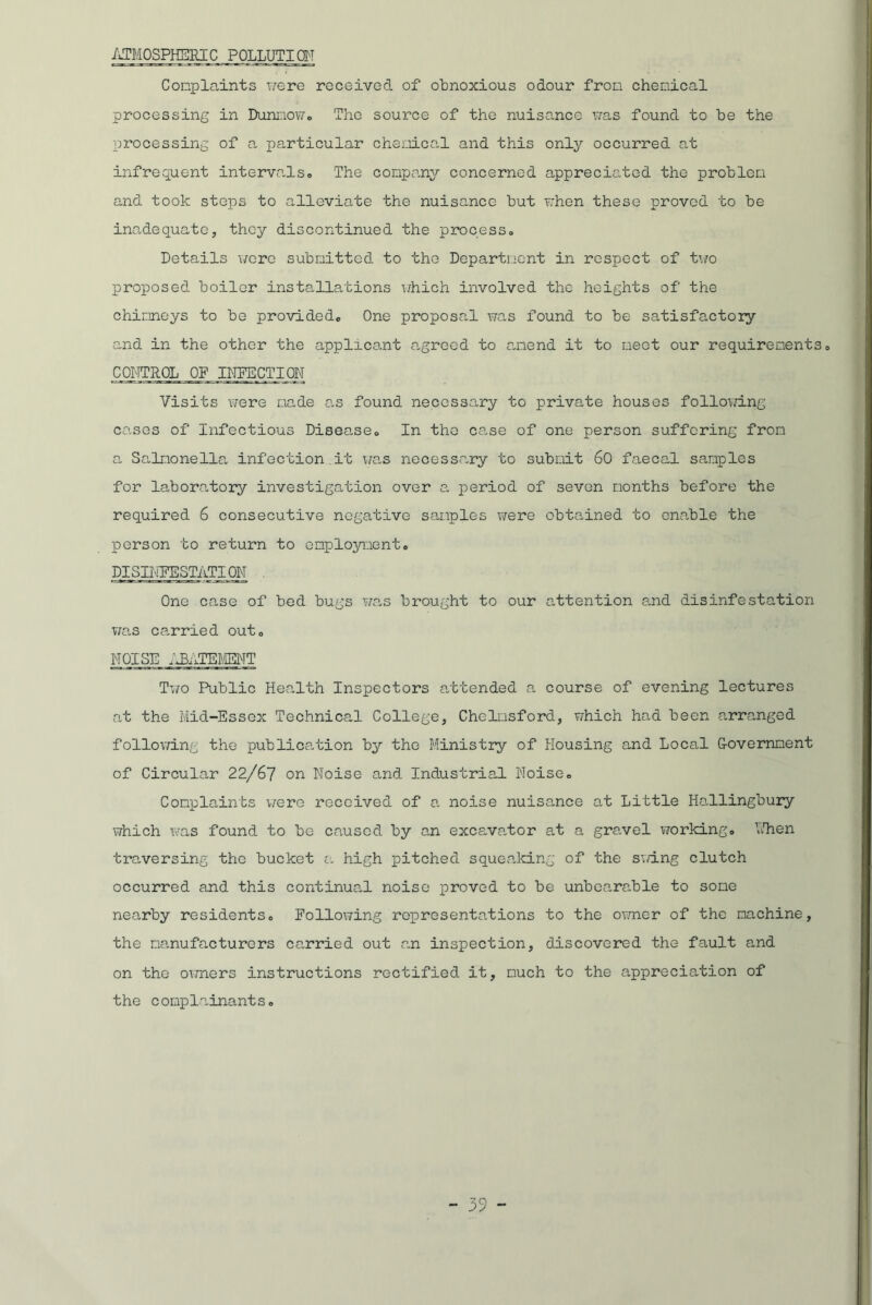 ATMOSPHERIC POLLUTI CM Conplaints were received of obnoxious odour fron chemical processing in DunnoWo The source of the nuisance was found to be the processing of a particular chemical and this only occurred at infrequent intervals. The company concerned appreciated the problem and took steps to alleviate the nuisance but when these proved to be inadequate, they discontinued the process. Details were submitted to the Department in respect of two proposed boiler installations which involved the heights of the chimneys to be provided. One proposal was found to be satisfactory and in the other the applicant agreed to amend it to meet our requirements. CONTROL OF INFECTION Visits were made as found necessary to private houses following cases of Infectious Disease. In the case of one person suffering from a Salmonella, infection it was necessary to submit 60 faecal samples for laboratory investigation over a period of seven months before the required 6 consecutive negative samples were obtained to enable the person to return to employment. PISINEESTATION One case of bed bugs was brought to our attention and disinfestation v/as carried out. NOISE C3ATED/IENT Two Public Health Inspectors attended a course of evening lectures at the Mid-Essex Technical College, Chelmsford, which had been arranged following the publication by the Ministry of Housing and Local G-overnment of Circular 22/67 on Noise and Industrial Noise. Complaints were received of a noise nuisance at Little Hallingbury which was found to be caused by an excavator at a gravel working. alien traversing the bucket a high pitched squeaking of the sizing clutch occurred and this continual noise proved to be unbearable to some nearby residents. Following representations to the owner of the machine, the manufacturers carried out an inspection, discovered the fault and on the owners instructions rectified it, much to the appreciation of the complainants.