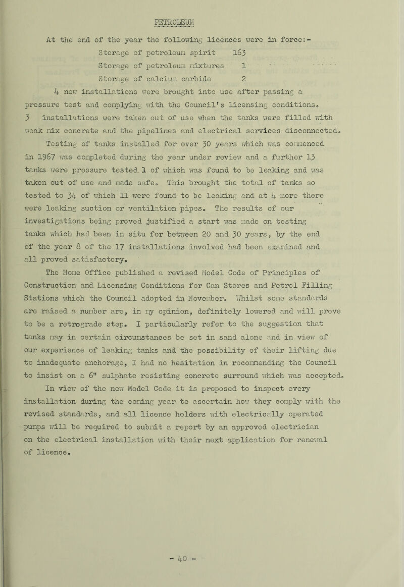PETROLEUM At the end of the year the following licences were in force Storage of petroleum spirit 163 Storage of petroleum mixtures 1' ' .... Storage of calcium carbide 2 4 new installations were brought into use after passing a pressure test and complying with the Council's licensing conditions# 3 installations were taken out of use when the tanks were filled with weak mix concrete and the pipelines and electrical services disconnected# Testing of tanks installed for over 30 years which was commenced in 1967 was completed during the year under review and a further 13 tanks were pressure tested. 1 of which was found to be leaking and was taken out of use and made safe# This brought the total of tanks so tested to 34 of which 11 were found to be leaking and at 4 more there were leaking suction or ventilation pipes# The results of our investigations being proved justified a start was made on testing tanks which had been in situ for between 20 and 30 years, by the end of the year 8 of the 17 installations involved had been examined and all proved satisfactory# The Home Office published a revised Model Code of Principles of Construction and Licensing Conditions for Can Stores and Petrol Filling- Stations which the Council adopted in November# Whilst some standards are raised a number are, in my opinion, definitely lowered and will prove to be a retrograde step. I particularly refer to the suggestion that tanks may in certain circumstances be set in sand alone and in view of our experience of leaking tanks and the possibility of their lifting due to inadequate anchorage, I had no hesitation in recommending the Council to insist on a 6 sulphate resisting concrete surround which was accepted# In view of the new Model Code it is proposed to inspect every installation during the coming year to ascertain how they comply with the revised standards, and all licence holders with electrically operated pumps will be required to submit a report by an approved electrician on the electrical installation with their next application for renewal of licence#