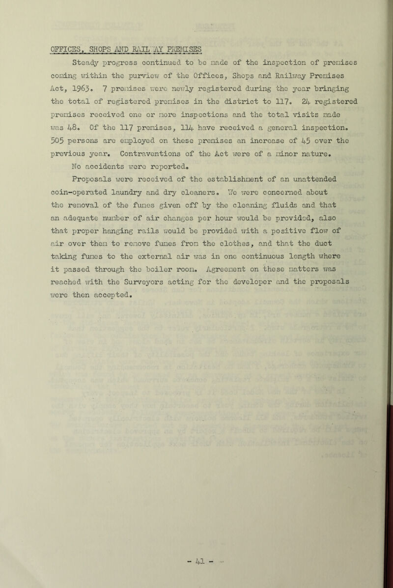 OFFICES, SHOPS AND RAIL AY PREMISES Steady progress continued to be made of the inspection of premises corning within the purview of the Offices, Shops and Railway Premises Act, 1963» 7 premises were newly registered during the year bringing the total of registered premises in the district to 117• 24 registered premises received one or more inspections and the total visits made was 48o Of the 117 premises, 114 have received a general inspection. 505 persons are employed on these premises an increase of 45 over the previous year. Contraventions of the Act were of a minor nature. No accidents were reported* Proposals were received of the establishment of an unattended coin-operated laundry and dry cleaners. \'Ie were concerned about the removal of the fumes given off by the cleaning fluids and that an adequate number of air changes per hour would be provided, also that proper hanging rails would be provided with a positive flow of .air over them to remove fumes from the clothes, and that the duct taking fumes to the external air was in one continuous length where it passed through the boiler room. Agreement on these natters was reached with the Surveyors acting for the developer and the proposals were then accepted.