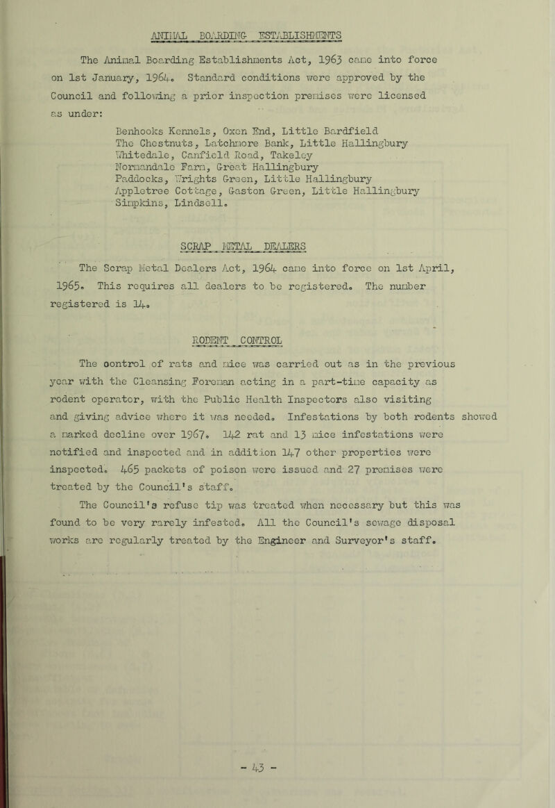 ANIMAL BOARDING- ESTABLISHMENTS The Aninal Boarding Establishments Act, 1963 came into force on 1st January, 1964® Standard conditions v/ere approved by the Council and following a prior inspection premises were licensed a.s under: Benhoolcs Kennels, Oxen End, Little Bardfield The Chestnuts, Latchnore Bank, Little Hallingbury IThitedale, Canfield Load, Takeley Nornandale Farm, Great Hallingbury Paddocks, V/rights Green, Little Hallingbury Appletree Cottage, Gaston Green, Little Hallingbury Simpkins, Lindsell. SCgAP _ METAL DEALERS The Scrap Metal Dealers Act, 1964 cane into force on 1st April, 1965® This requires all dea,lers to be registered,. The number registered is 14® RODENT _ CONTROL The oontrol of rats and mice was carried out as in the previous year with the Cleansing Foreman acting in a part-time capacity as rodent operator, with the Public Health Inspectors also visiting and giving advice where it was needed,. Infestations by both rodents showed a narked decline over 1967® 142 rat and 13 mice infestations we re notified and inspected and in addition 147 other properties were inspected. 465 packets of poison were issued and 27 premises were treated by the Council's staff. The Council's refuse tip was treated when necessary but this was found to be very rarely infested. All the Council's sewage disposal works arc regularly treated by the Engineer and Surveyor's staff.