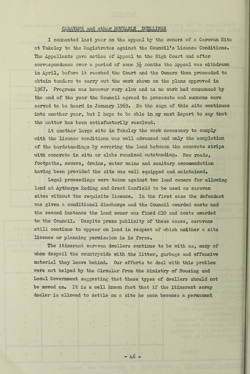 CARAVANS and other MOVEABLE DEELLINCS I connented last year on the appeal by the owners of a Caravan Site at Takeley to the Magistrates against the Council’s Licence Conditions. The Appellants gave notice of Appeal to the High Court and after correspondence over a period of some 3'g' months the Appeal was withdrawn in April, before it reached the Court and the Owners then proceeded to obtain tenders to carry out the work shown on the plans approved in 1967* Progress was however very slow and as no work had commenced by the end of the year the Council agreed to prosecute and summons were served to be heard in January 1969. So the saga of this site continues into another year, but I hope to be able in my next Report to say that the matter has been satisfactorily resolved. At another large site in Takeley the work necessary to comply with the licence conditions was well advanced and only the completion of the hardstandings by covering the land between the concrete strips with concrete in situ or slabs remained outstanding. New roads, footpaths, sewers, drains, water mains and sanitary accommodation having been provided the site was well equipped and maintained. Legal proceedings were taken against two land owners for allowing land at Aythorpe Roding and G-reat Canfield to be used as caravan sites without the requisite licence. In the first case the defendant was given a conditional discharge and the Council awarded costs and the second instance the land owner was fined £10 and costs awarded to the Council. Despite press publicity of these cases, caravans still continue to appear on land in respect of which neither a site licence or planning permission is in force. The itinerant caravan- dwrellers continue to be with us, many of whom despoil the countryside with the litter, garbage and offensive material they leave behind. Our efforts to deal with this problem were not helped by the Circular from the Ministry of Housing and Local G-overnment suggesting that these types of dwellers should not be moved on. It is a well known fact that if the itinerant scrap dealer is allowed to settle on a site he soon becomes a permanent - 4-6 -