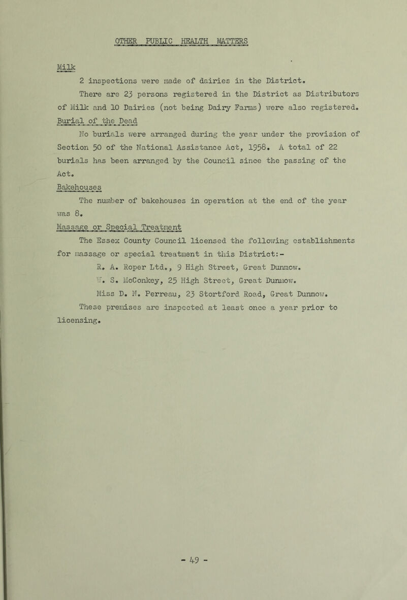 OTHER PUBLIC HEALTH MATTERS Milk 2 inspections were made of dairies in the District® There are 23 persons registered in the District as Distributors of Milk and 10 Dairies (not being Dairy Farms) were also registered. Burial of the Dead No burials were arranged during the year under the provision of Section 50 of the National Assistance Act, 1958. A total of 22 burials has been arranged by the Council since the passing of the Act. Bakehouses The number of bakehouses in operation at the end of the year was 8. Massage or Special_Trea.;cniejrb The Essex County Council licensed the following establishments for massage or special treatment in this District:- R. A. Roper Ltd., 9 High Street, G-reat Dunmow. U. S. McConkey, 25 High Street, Great Dunmow. Miss D. N. Perreau, 23 Stortford Road, Great Dunmow. These premises are inspected at least once a year prior to licensing.