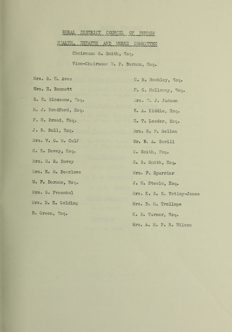 RURAL DISTRICT COUNCIL __ OF DUNMOW HEALTH, ESTATES AND WORKS COMMITTEE Chairman: G. Smith, Esq. Vice-Chairman: 17. Fo Dorman, Esq. Mrs. Bo Eo Aves Co Ro Hockley, Esq0 Mrs. E. Bennett P. Go Holloway, Esq. Ro E. Bloxsome, Esq. Mrso E0 Jo Judson Ho Jo Bradford, Esq. Eo A. Kiddle, Esq. Po N. Broad, Esq0 E. T. Leeder, Esq. Jo Bo Bull, Esq. Mrs. Bo Fo Melien Mrs. Vo G. M. Culf Dr. Bo A. Savill Co Eo Davey, Esq0 Go Smith, Esq0 Mrso Mo Ro Davey So Bo Smith, Esq. Mrso Eo Mo Dearlove Mrs. Fo Spurrier Wo F. Dorman, Esq. J • W• Steele, Esq© Mrs. Go Fraenkel Mrso K. Bo So Tetley-Jones Mrso Do So Golding Mrso Do M. Trollope Do Green, Esq. Ko Bo Turner, Esqo Mrso Ao M. F« B. Wilson