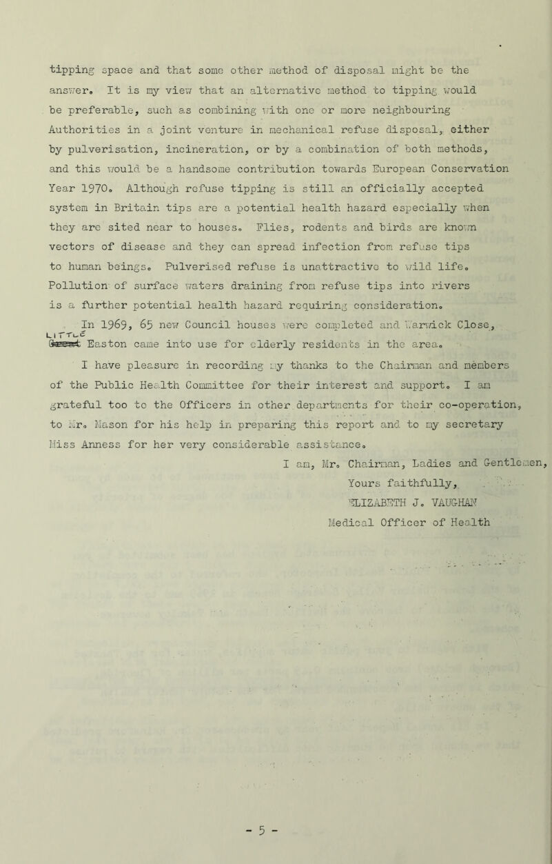 tipping space and that some other method of disposal night be the answer. It is my view that an alternative method to tipping would be preferable, such as combining with one or more neighbouring Authorities in e. joint venture in mechanical refuse disposal, either by pulverisation, incineration, or by a combination of both methods, and this would be a handsome contribution towards European Conservation Year 1970. Although refuse tipping is still an officially accepted system in Britain tips are a potential health hazard especially when they are sited near to houses. Flies, rodents and birds are known vectors of disease and they can spread infection from refuse tips to human beings. Pulverised refuse is unattractive to wild life. Pollution of surface waters draining from refuse tips into rivers is a further potential health hazard requiring consideration. In 1969, 65 new Council houses were completed and ’Warwick Close, l 1 r c Easton came into use for elderly residents in the area. I have pleasure in recording my thanks to the Chairman and members of the Public Health Committee for their interest and support. I am grateful too to the Officers in other departments for their co-operation, to hr. Mason for his help in preparing this report and to my secretary Miss Anness for her very considerable assistance. I am, Mr. Chairman, Ladies and Gentlemen, Yours faithfully, ELIZABETH J. VAUGHAN Medical Officer of Health