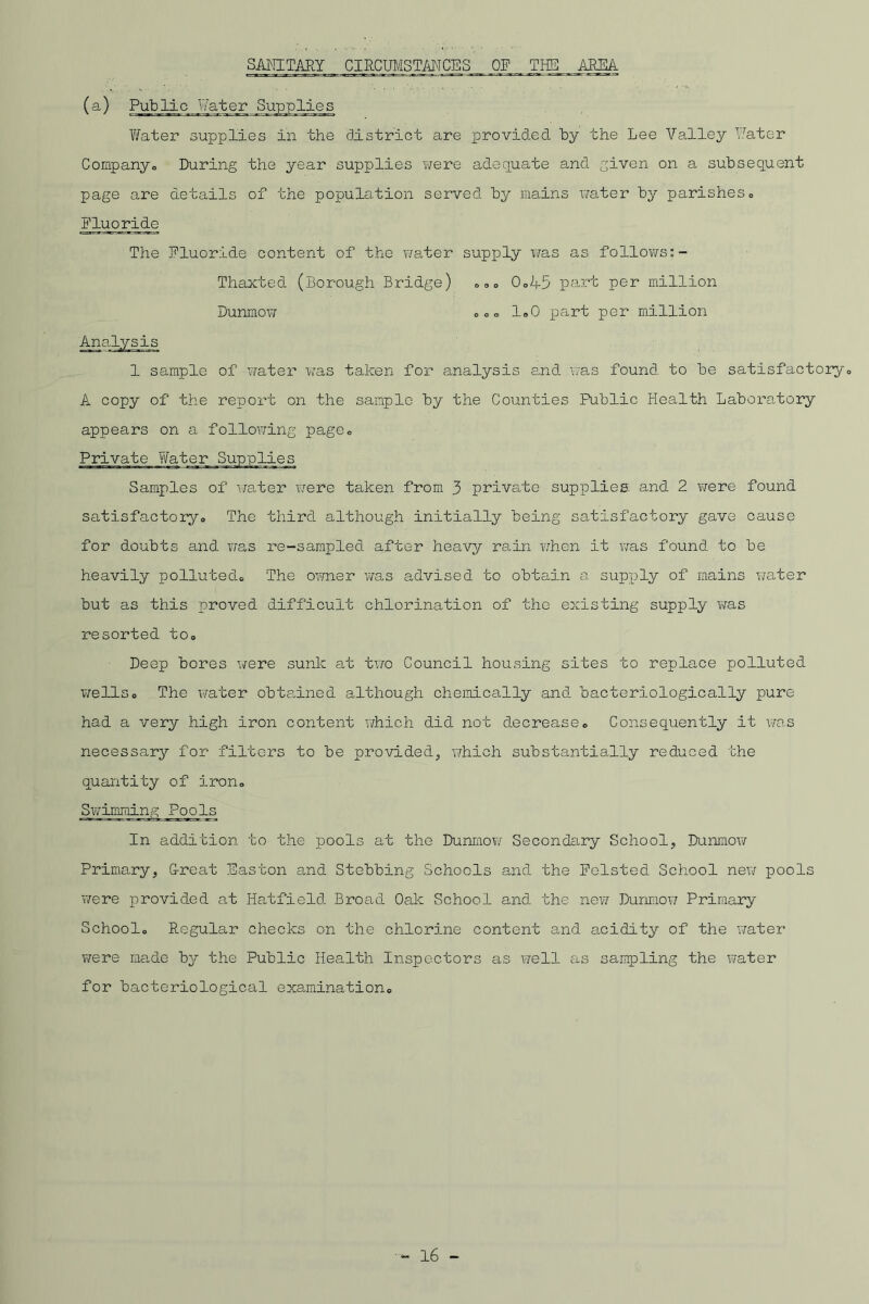 SANITARY CIRCUMSTANCES OF THE AREA (a) Public Water Supplies Water supplies in the district are provided by the Lee Valley Water Company,, During the year supplies were adequate and given on a subsequent page are details of the population served by mains water by parishes„ Fluoride The Fluoride content of the water supply was as follows:- Thaxted (Borough Bridge) Dunmow 0D 0„A5 part per million co loO part per million o c c Analysis 1 sample of 'water was taken for analysis and was found to be satisfactory„ A copy of the report on the sample by the Counties Public Health Laboratory appears on a following page„ Private Samples of water were taken from 3 private supplies and 2 were found satisfactory,, The third although initially being satisfactory gave cause for doubts and was re-sampled after heavy rain when it was found to be heavily polluted,, The owner 'was advised to obtain a supply of mains water but as this proved difficult chlorination of the existing supply was resorted to„ Deep bores were sunk at two Council housing sites to replace polluted wellso The water obtained although chemically and bacteriologically pure had a very high iron content which did not decrease„ Consequently it was necessary for filters to be provided, which substantially reduced the quantity of iron„ Swimming Pools In addition to the pools at the Dunmow Secondary School, Dunmow Primary, G-reat Easton and Stebbing Schools and the Foisted School new pools were provided at Hatfield Broad Oak School and the new Dunmow Primary School,, Regular checks on the chlorine content and acidity of the water were made by the Public Health Inspectors as well as sampling the water for bacteriological examination,,