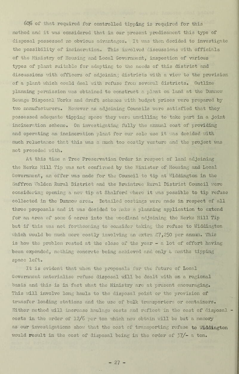 60/ of that required for controlled tipping is required for this method and it was considered that in our present predicament this type of disposal possessed no obvious advantages,. It v;as then decided to investigate the possibility of incineration,, This involved discussions with officials of the Ministry of Housing and Local Government, inspection of various types of plant suitable for adapting to the needs of this district and discussions with officers of adjoining districts with a view to the provision, of a plant which could deal with refuse from several districts. Outline planning permission was obtained to construct a plant on land at the Dunnow Sewage Disposal Forks and draft schemes with budget prices were prepared by two manufacturers. However as adjoining Councils were satisfied that they possessed adequate tipping space they wore unwilling to take part in a joint incineration scheme. On investigating fully the annual cost of providing and operating an incineration plant for our sole use it was decided with much reluctance that this was a much too costly venture and the project was not prceeded with* At this time a Tree Preservation Order in respect of land adjoining the Merks Hill Tip was not confirmed by the Minister of Housing and Local Government, an offer was made for the Council to tip at Widdington in the Saffron Falden Rural District and the Braintree Rural District Council were considering opening a new tip at Shalford where it was possible to tip refuse collected in the Dunnow area* Detailed costings were made in respect of all three proposals and it was decided to make a planning application to extend for an a„rea of some 6 acres into the woodland adjoining the Merks Hill Tip but if this was not forthcoming to consider taking the refuse to Widdington which would be much more costly involving an extra £7,250 per annum This is how tho problem rested at the close of the year - a lot of effort having been expended, nothing concrete being achieved and only 4 months tipping space left* It is evident that when the proposals for tho future of Local Government materialise refuse disposal will be dealt with on a regional basis and this is in fact what the Ministry care at present encouraging. This will involve long hauls to tho disposal point or the provision of transfer loading stations and the use of bulk transporters or containers. Either method will increase haulage costs and reflect in the cost of disposal costs in the order of 12/6 per ton which now obtain will be but a memory as our investigations show that the cost of transporting refuse to \7iddington would result in the cost of disposal being in the order of 37/- a ton.