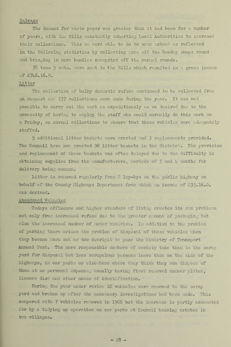 The demand for waste paper was greater than it had been for a number of years, with the Mills constantly exhorting Local Authorities to increase their collections,, This wo were able to do to some extent as reflected in the following statistics by collecting more off the Monday shops round and bringing in more bundles newsprint off the normal rounds« 78 tons 5 cwts0 were sent to the Mills which resulted in'a gross income of £746ol6o9« Litter The collection of bulky domestic refuse continued to be collected free on request and 237 collections were made during the year, It was not possible to carry out the work as expeditiously as we desired due to the necessity of having to employ the staff who would normally do this work on a Friday, on normal collections to ensure that those vehicles were adequately staffedo 5 additional litter baskets were erected and 3 replacements provided. The Council have now erected 98 litter baskets in the distinct„ The provision and replacement of these baskets was often delayed due to the difficulty in obtaining supplies from the manufacturers, periods of 3 and 4 months for delivery being common. Litter is removed regularly from 8 lay-bys on the public highway on behalf of the County Highways Department from which an income of £33 = l6<,0„ was derived, Abandone d VellicLe_s Todays affluence and higher standard of living creates its own problems not only from increased refuse due to the greater amount of packaging but also the increased number of motor vehicles. In addition to the problem of parking there arises the problem of disposal of these vehicles when they become worn out or too do'c rip it to pass the Ministry of Transport Annual Test, The more responsible members of society take them to the scrap yard for disposal but less scrupulous persons leave then on the side of the highways, in car parks or elsewhere whore they think they can dispose of them at no personal expense, usually having first removed number plates, licence disc and other means of identification. During the yea.r under review 18 vehicles were removed to the scrap yard and broken up after the necessary, investigations had been made. This compared with 7 vehicles removed in 1968 but the increase is partly accounted lor by a tidying up operation on car parks at Council housing estates in two villages.