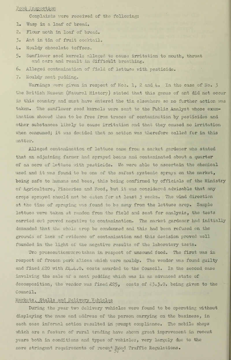 j'ooa Inspection Complaints \7ore received of the following: 1« Wasp in a loaf of bread, 20 Flour moth in loaf of bres,d, 3o Ant in tin of fruit cocktail, 4® Mouldy chocolate toffees, 5® Sunflower seed kernels alleged, to cause irritation to mouth, throat and cars and result in difficult breathing# 6, Alleged contamination of field of lettuce with pesticide, 7° Mouldy meat pudding. Warnings were given in respect of Nos, 1, 2 and 4, In the case of No, 3 the British Museum (Natural History) stated that this genus of ant did not occur in this country and must have entered the tin elsewhere so no further action was taken. The sunflower seed kernels were sent to the Public Analyst whose exam- ination showed chem to be free from traces of contamination by pesticides and other substances likely to cause irritation and that they caused no irritation when consumed; it was decided that no action was therefore called for in this matter. Alleged contamination of lettuce came from a market gardener who stated that an adjoining farmer had sprayed beans and contaminated about a quarter of an acre of lettuce with pesticide. We were able to ascertain the chemical used and it was found to be one of the safest systemic sprays on the market, being safe to humans and bees, this being confirmed by officials of the Ministry of Agriculture, Fisheries and Food, hut it was considered advisable that any crops sprayed should not be eaten for at least 3 weeks. The wind direction at the time of spraying was found to be away from the lettuce crop. Sample lettuce were taken at random from the field and sent for analysis, the tests carried out proved negative to contamination. The market gardener had initially demanded that the whole crop be condemned and this had been refused on the grounds of lack of evidence of contamination and this decision proved well founded in the light ol the negative results of the laboratory tests. Two prosecutionswcro taken in respect of unsound food. The first was in respect of frozen pork slices which were mouldy. The vendor was found guilty and fined £20 with £4.4° 0. costs awarded to the Council. In the second case involving the sale of a meat pudding which was in an advanced state of decomposition, the vendor was fined£25, costs of £3.3®0® being given to the Council. Markets, Stalls and Delivery Vehicles During the year two delivery vehicles were found to be operating without displaying the name and address of the person carrying on the business, in each case informal action resulted in prompt compliance. The mobile shops which are a feature of rural trading have shown great improvement in recent years both in conditions and types of vehicles, very largely due to the more stringent requirements of recent iload Traffic Regulations.