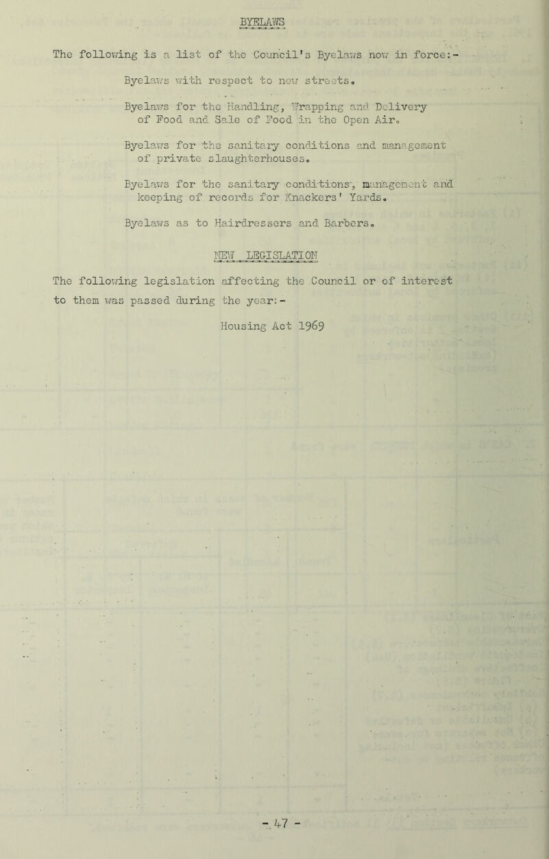 BYELAWS The following is a list of the Council's Byelaws now in force:- Byelaws with respect to new streets„ Byelaws for the Handling, Wrapping and Delivery of Pood and Sale of Pood in the Open Air., Byelaws for the sanitary conditions and management of private slaughterhouses0 Byelaws for the sanitary conditions', management and keeping of records for Knackers' Yards,, Byelaws as to Hairdressers and Barters„ MEW LEGISLATION The following legislation affecting the Council or of interest to them was passed during the year:- Housing Act 1969 -47 -