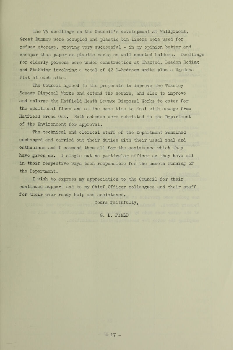 The 75 duellings on the Council’s development at Waldgrooms, Great Dunmoxf x^ere occupied and plastic bin liners x/ere used for refuse storage, proving very successful - in my opinion better and cheaper than paper or plastic sacks on wall mounted holders. Dx/ellings for elderly persons were under construction at Thaxted, Leaden .Roding and Stebbing involving a total of 42 1-bedroom units plus a Wardens Flat at each site. The Council agreed to the proposals to improve the Takeley Sex/age Disposal Forks and extend the sewers, and also to improve and enlarge the Hatfield Heath Sewage Disposal Works to cater for the additional flows and at the same time to deal with sexxage from Hatfield Broad Oak. Both schemes were submitted to the Department of the Environment for approval. The technical and clerical staff of the Department remained unchanged and carried out thc-ir duties xjith their usual zeal and enthusiasm -and I commend them all for the assistance which they have given me. I single out no particular officer as they have all in their respective ways been responsible for the smooth running of the Department. I wish to express my appreciation to the Council for their continued support and to my Chief Officer colleagues and their staff for their ever ready help and assistance. Yours faithfully, G. L. FIELD