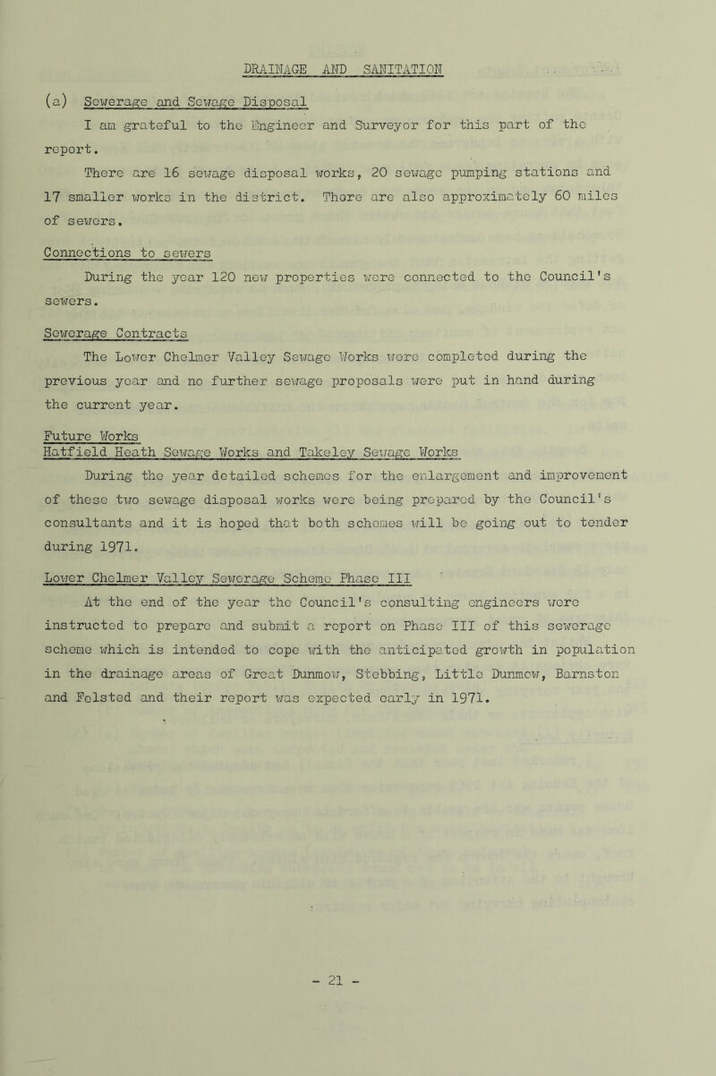 DRAINAGE AND SANITATION (a) Sewerage and Sewage Disposal I am grateful to the Engineer and Surveyor for this part of the report. There are 16 sewage disposal works, 20 sewage pumping stations and 17 smaller works in the district. There are also approximately 60 miles of sewers. Connections to sewers During the year 120 new properties were connected to the Council's sewers. Sexrerage Contracts The Lower Chelmer Valley Sewage Works were completed during the previous year and no further sewage proposals were put in hand during the current year. Future Works Hatfield Heath Sewage Works and Take ley Sexrage Works During the year detailed schemes for the enlargement and improvement of these tiro sewage disposal works were being prepared by the Council's consultants and it is hoped that both schemes xri.ll be going out to tender during 1971. Lower Chelmer Valley Sewerage Scheme Phase III At the end of the year the Council's consulting engineers xrcrc instructed to prepare and submit a report on Phase III of this sewerage scheme which is intended to cope with the anticipated growth in population in the drainage areas of Great Dunmow, Stebbing, Little Dunmow, Barnston and Foisted and their report xras expected early in 1971.