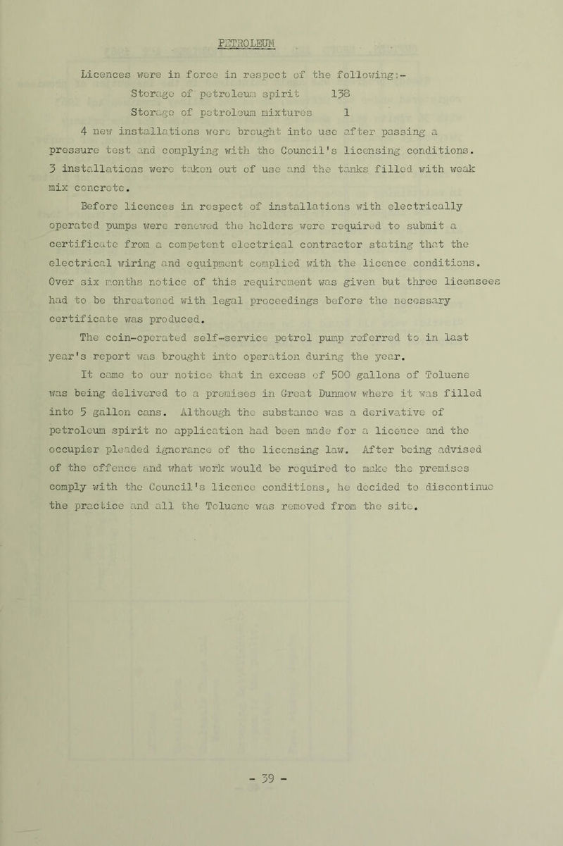 PETROLEUM Licences were in force in respect of the followings- Storage of petroleum spirit 138 Storage of petroleum mixtures 1 4 new installations were brought into use after passing a pressure test and complying with the Council's licensing conditions. 3 installations were taken out of use and the tanks fillc-d with weak mix concrete. Before licences in respect of installations with electrically operated pumps were renewed the holders were required to submit a certificate from a competent electrical contractor stating that the electrical wiring and equipment complied with the licence conditions. Over six months notice of this requirement was given but three licensees had to be threatened with legal proceedings before the necessary certificate was produced. The coin-operated self-service petrol pump referred to in last year's report was brought into operation during the year. It came to our notice that in excess of 500 gallons of Toluene was being delivered to a premises in G-reat Dunmow where it was filled into 5 gallon cans. Although the substance was a derivative of petroleum spirit no application had been made for a licence and the occupier pleaded ignorance of the licensing law. After being advised of the offence and what work would be required to make the premises comply with the Council's licence conditions, he decided to discontinue the practice and all the Toluene was removed from the site.
