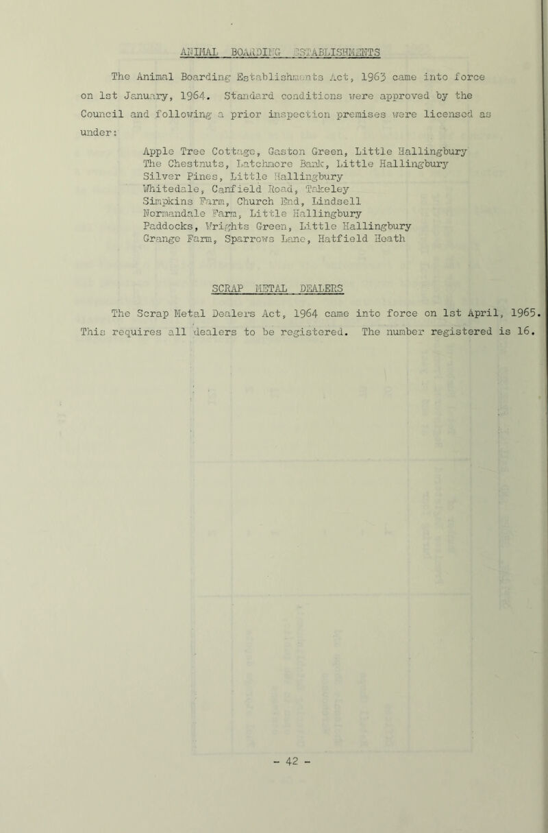 AI'IIMAL BOAADIITG ESTABLISHMENTS The Animal Boarding Establishments Act, 1963 came into force on 1st January, 1964. Standard conditions were approved by the Council and following a prior inspection premises were licensed as under s Apple Tree Cottage, Gaston Green, Little Hallingbury The Chestnuts, Latchmore Bank, Little Hallingbury Silver Pines, Little Hallingbury Whitedale, Canfield Road, Takeley Simpkins Farm, Church End, Lindsell Wormandale Farm, Little Hallingbury Paddocks, Frights Green, Little Hallingbury Grange Farm, Sparrows Lane, Hatfield Heath SCRAP METAL DEALERS The Scrap Metal Dealers Act, 1964 came into force on 1st April, 1965 This requires all dealers to be registered. The number registered is 16.