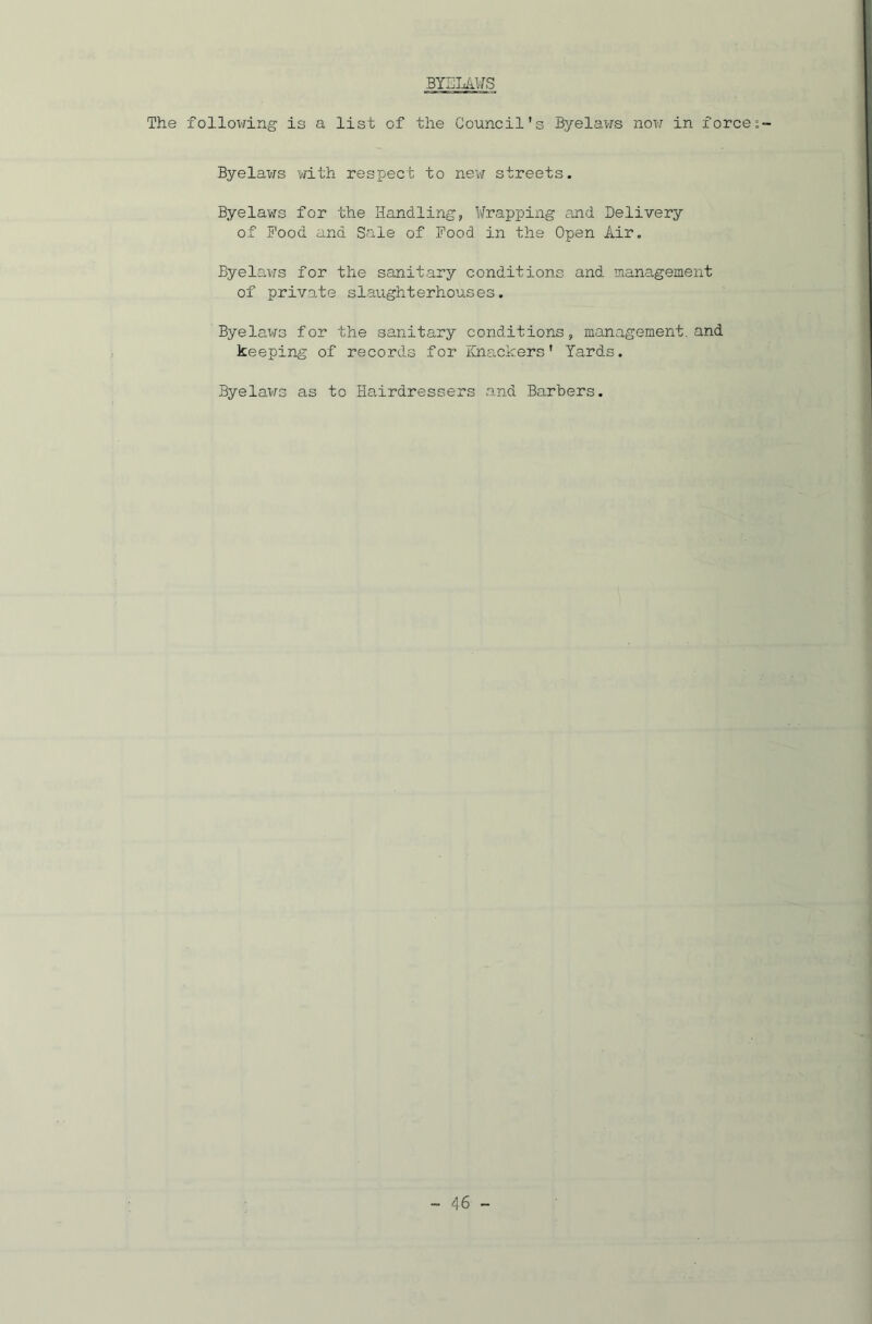 BYELAWS The following is a list of the Council's Byelaws now in force Byelaws with respect to new streets. Byelaws for the Handling, Wrapping and Delivery of Food and Sale of Food in the Open Air. Byelaws for the sanitary conditions and management of private slaughterhouses. Byelaws for the sanitary conditions, management, and keeping of records for Knackers' Yards. Byelaws as to Hairdressers and Barbers.