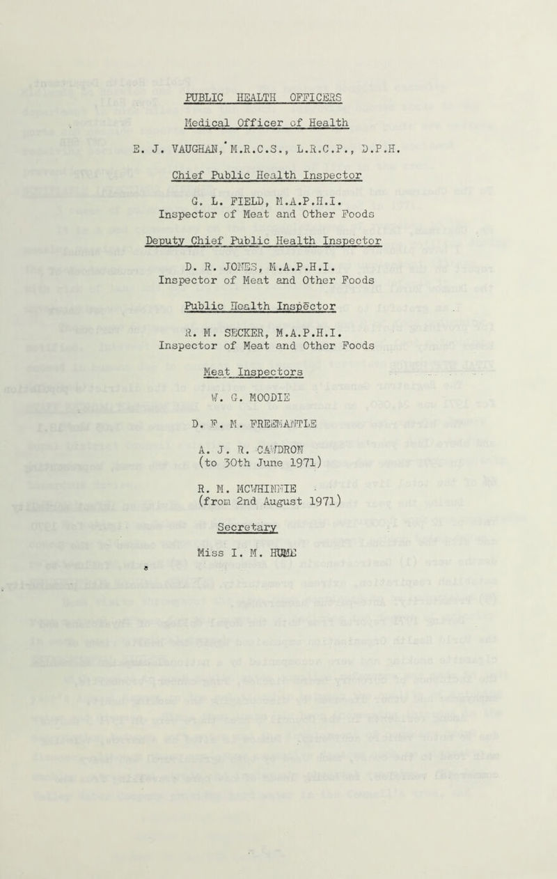Medical Officer of Health E. J. VAUGHAN,*M.R.C.S., L.R.C.P., D.P.H. Chief Public Health Inspector G. L. FIELD, M.A.P.H.I. Inspector of Meat and Other Foods Deputy Chief Public Health Inspector D. R. JONES, M.A.P.H.I. Inspector of Meat and Other Foods Public Health Inspector A. M. SECKER, M.A.P.H.I. Inspector of Meat and Other Foods Meat Inspectors VT. G. MOODIE D. P. M. FREEMANTLE A. J. R. CA'fDRON (to 30th June 1971) R. M. MCWHIMNIE - (from 2nd August 1971) Secretary Miss I. M. HUME