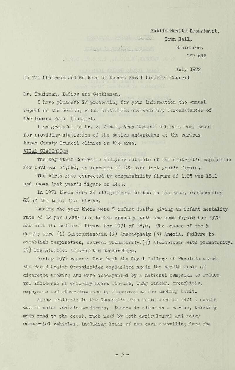 Public Health Department, Town Hall, Braintree, CM7 6HB July 1972 To The Chairman and Members of Dunmow Rural District Council Mr, Chairman, Ladies and Gentlemen, I have pleasure in' presenting for your information the annual report on the health, vital statistics and sanitary circumstances of the Dunmow Rural District. I am grateful to Dr. A. Afnan, Area Medical Officer, Jest Essex for providing statistics of the duties undertaken at the various Essex County Council clinics in the area. VITAL STATISTICS The Registrar General's mid-year estimate of the district's population for 1971 was 24,060, an increase of 120 over last year's figure. The birth rate corrected by comparability figure of 1.03 was 18.1 and above last year's figure of 14.5. In 1971 there were 24 illegitimate births in the area, representing 6$ of the total live births. During the year there -were 5 infant deaths giving an infant mortality rate of 12 per 1,000 live births compared with the same figure for 1970 and with the national figure for 1971 of 18.0. The causes of the 5 deaths were (l) Gastrostenosis, (2) Anencephaly. (3) An®xia, failure to establish respiration, extreme prematurity. (4) Atalectasis with prematurity. (5) Prematurity. Ante-partum haemorrhage. During 1971 reports from both the Royal College of Physicians and the World Health Organisation emphasised again the health risks of cigarette smoking- and were accompanied by a national campaign to reduce the incidence of coronary heart disease, lung cancer, bronchitis, emphysema and other diseases by discouraging the smoking habit. Among residents in the Council's area there were in 1971 5 deaths due to motor vehicle accidents. Dunmow is sited on a narrow, twisting main road to the coast, much used bjr both agricultural and heavy commercial vehicles, including loads of new cars travelling from the