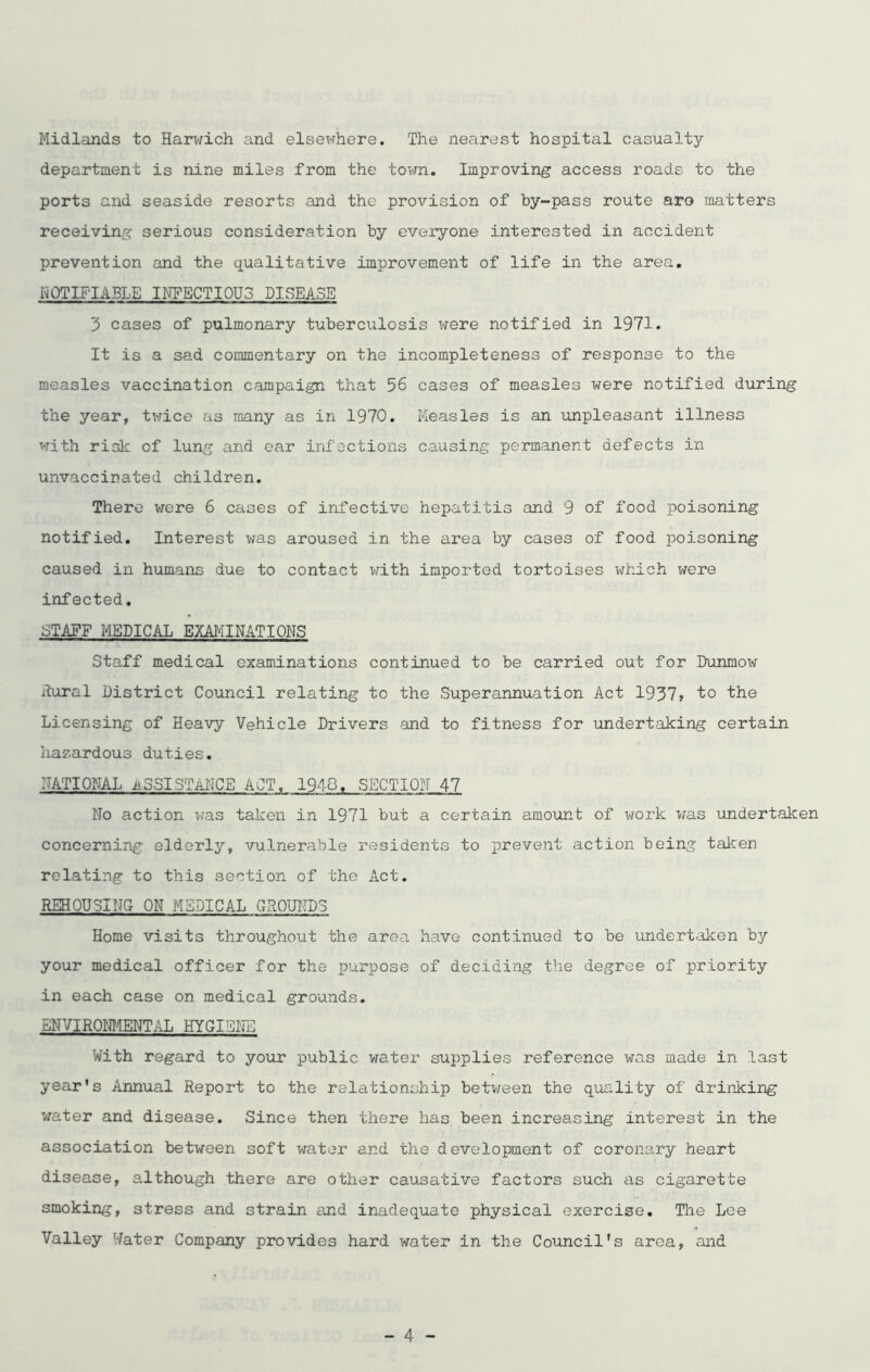 Midlands to Harwich and elsewhere. The nearest hospital casualty- department is nine miles from the town. Improving access roads to the ports and seaside resorts and the provision of by-pass route aro matters receiving serious consideration by everyone interested in accident prevention and the qualitative improvement of life in the area. NOTIFIABLE INFECTIOUS DISEASE 3 cases of pulmonary tuberculosis were notified in 1971. It is a sad commentary on the incompleteness of response to the measles vaccination campaign that 56 cases of measles were notified during the year, twice as many as in 1970. Measles is an unpleasant illness with risk of lung and ear infections causing permanent defects in unvaccinated children. There were 6 cases of infective hepatitis and 9 of food poisoning notified. Interest was aroused in the area by cases of food poisoning caused in humans due to contact with imported tortoises which were infected. STAFF MEDICAL EXAMINATIONS Staff medical examinations continued to be carried out for Dunmow Aural District Council relating to the Superannuation Act 1937> to the Licensing of Heavy Vehicle Drivers and to fitness for undertaking certain hazardous duties. NATIONAL ASSISTANCE ACT. 1948. SECTION 47 No action was taken in 1971 but a certain amount of work was undertaken concerning elderly, vulnerable residents to prevent action being taken relating to this section of the Act. REHOUSING ON MEDICAL GROUNDS Home visits throughout the area have continued to be undertaken by your medical officer for the purpose of deciding the degree of priority in each case on medical grounds. ENVIRONMENTAL HYGIENE With regard to your public water supplies reference was made in last year's Annual Report to the relationship between the quality of drinking water and disease. Since then there has been increasing interest in the association between soft water and the development of coronary heart disease, although there are other causative factors such as cigarette smoking, stress and strain and inadequate physical exercise. The Lee Valley Water Company provides hard water in the Council's area, and
