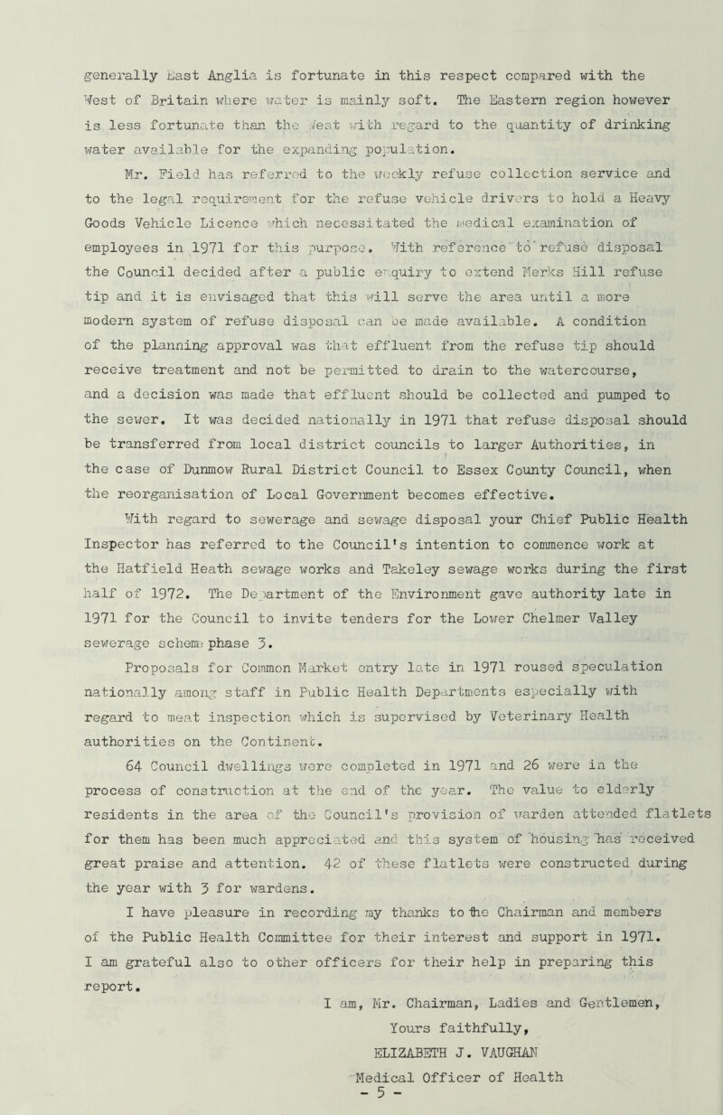 generally East Anglia is fortunate in this respect compared with the West of Britain where water is mainly soft. The Eastern region however is less fortunate than the Jest with regard to the quantity of drinking water available for the expanding population. Mr. field has referred to the weekly refuse collection service and to the legal requirement for the refuse vehicle drivers to hold a Heavy Goods Vehicle Licence which necessitated the medical examination of employees in 1971 for this purpose. With reference to refuse disposal the Council decided after a public enquiry to extend Merles Hill refuse tip and it is envisaged that this will serve the area until a more modern system of refuse disposal can be made available. A condition of the planning approval was that effluent from the refuse tip should receive treatment and not be permitted to drain to the watercourse, and a decision was made that effluent should be collected and pumped to the sewer. It was decided nationally in 1971 that refuse disposal should be transferred from local district councils to larger Authorities, in the case of Dunmow Rural District Council to Essex County Council, when the reorganisation of Local Government becomes effective. With regard to sewerage and sewage disposal your Chief Public Health Inspector has referred to the Council's intention to commence work at the Hatfield Heath sewage works and Takeley sewage works during the first half of 1972. The Department of the Environment gave authority late in 1971 for the Council to invite tenders for the Lower Chelmer Valley sewerage schenn phase 3. Proposals for Common Market entry late in 1971 roused speculation nationally among staff in Public Health Departments especially with regard to meat inspection which is supervised by Veterinary Health authorities on the Continent. 64 Council dwellings were completed in 1971 and 26 were in the process of construction at the end of the year. The value to elderly residents in the area of the Council’s provision of warden attended flatlets for them has been much appreciated and this system of ’housing 'has received great praise and attention. 42 of these flatlets were constructed during the year with 3 for wardens. I have pleasure in recording my thanks to tie Chairman and members of the Public Health Committee for their interest and support in 1971. I am grateful also to other officers for their help in preparing this report. I am, Mr. Chairman, Ladies and Gentlemen, Yours faithfully, ELIZABETH J. VAUGHAN ‘Medical Officer of Health