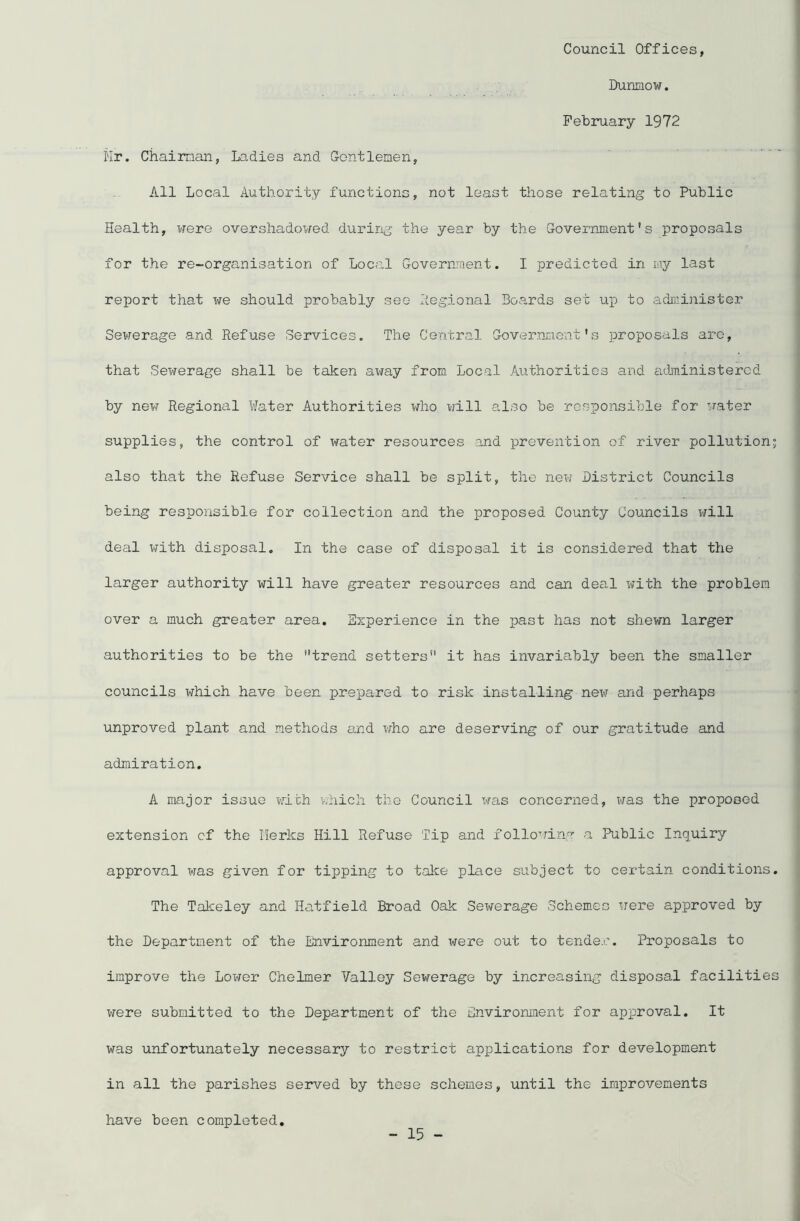 Council Offices, Dunmow. February 1972 Hr. Chairman, Ladies and Gentlemen, All Local Authority functions, not least those relating to Public Health, were overshadowed during the year by the Government's proposals for the re-organisation of Local Government. I predicted in my last report that we should probably see Regional Boards set up to administer Sewerage and Refuse Services. The Central Government's proposals arc, that Sewerage shall be taken away from Local Authorities and administered by new Regional Water Authorities who will also be responsible for water supplies, the control of water resources and prevention of river pollution; also that the Refuse Service shall be split, the new District Councils being responsible for collection and the proposed County Councils will deal with disposal. In the case of disposal it is considered that the ■ larger authority will have greater resources and can deal with the problem over a much greater area. Experience in the past has not shewn larger authorities to be the trend setters it has invariably been the smaller councils which have been prepared to risk installing new and perhaps unproved plant and methods and who are deserving of our gratitude and admiration. A major issue with which the Council was concerned, was the proposed extension cf the berks Hill Refuse Tip and following a Public Inquiry approval was given for tipping to take place subject to certain conditions. The Takeley and Hatfield Broad Oak Sewerage Schemes were approved by the Department of the Environment and were out to tender. Proposals to improve the Lower Chelmer Valley Sewerage by increasing disposal facilities were submitted to the Department of the Environment for approval. It was unfortunately necessary to restrict applications for development in all the parishes served by these schemes, until the improvements have been completed