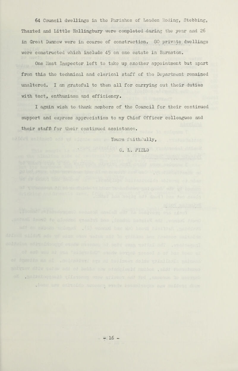 64 Council dwellings in the Parishes of Leaden Roding, Stebbing, Thaxted and Little Hallingbury were completed -during the year and 26 in Great Dunnow were in course of construction. 80 private dwellings were constructed which include 45 on one estate in Barnston. One Heat Inspector left to take up another appointment but apart from this the technical and clerical staff of the Department remained unaltered. I am grateful to them all for carrying out their duties with tact, enthusiasm and efficiency. I again wish to thank members of the Council for their continued support and express appreciation to my Chief Officer colleagues and their staff> for their continued assistance. Yours faithfully, G. L. FIELD
