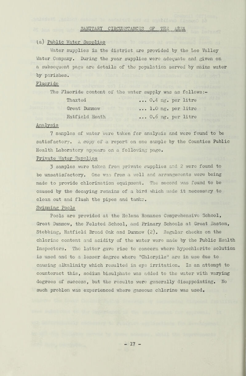 SANITARY CIRCITi 1ST AITOVS OF THE .AREA ^a) Public Water Supplies Water supplies in the district are provided by the Lee Valley Water Company. During the year supplies were adequate and given on a subsequent page are details of the population served by mains water by parishes. Fluoride The Fluoride content of the water supply was as follows Thaxted ... 0.4 mg. per litre Great Dunmow ... 1.0 mg. per litre Hatfield Heath ... 0.6 mg. per litre Analysis 7 samples of water were taken for analysis and were found to be satisfactory. A copy of a report on one sample by the Counties Public Health Laboratory appears on a following page. Private Water Supplies 3 samples were taken from private supplies and 2 were found to be unsatisfactory. One was from a well and arrangements were being made to provide chlorination equipment. The second was found to be caused by the decaying remains of a bird which made it necessary to clean out and flush the pipes and tanks. Swimming Pools Pools are provided at the Helena Romanes Comprehensive School, Great Dunmow, the Felsted School, and Primary Schools at Great Haston, Stebbing, Hatfield Broad Oak and Dunmow (2). Regular checks on the chlorine content and acidity of the water were made by the Public Health Inspectors. The latter gave rise to concern where hypochlorite solution is used and to a lesser degree where Chlorpils” are in use due to causing alkalinity which resulted in eye irritation. In an attempt to counteract this, sodium bisulphate was added to the water with varying degrees of success, but the results were generally disappointing. No such problem was experienced where gaseous chlorine was used.