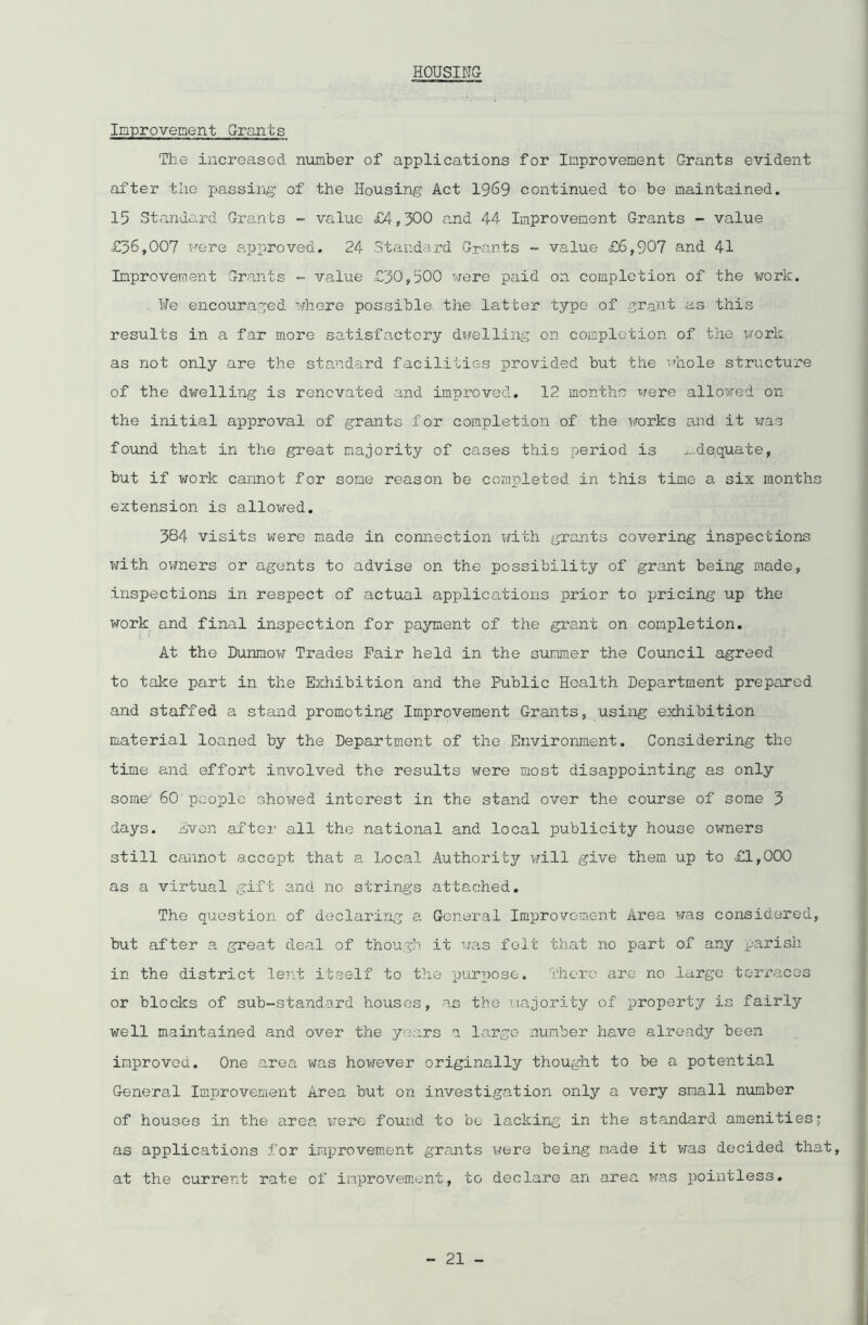 HOUSING Improvement Grants The increased number of applications for Improvement Grants evident after the passing of the Housing Act 1969 continued to be maintained. 15 Standard Grants - value £4,300 and 44 Improvement Grants - value £36,007 Fere approved. 24 Standard Grants - value £6,907 and 41 Improvement Grants - value £30,500 were paid on completion of the work. ¥e encouraged where possible the latter type of grant as this results in a far more satisfactory dwelling on completion of the work as not only are the standard facilities provided but the whole structure of the dwelling is renovated and improved. 12 months were allowed on the initial approval of grants for completion of the works and it was found that in the great majority of cases this period is adequate, but if work cannot for some reason be completed in this time a six months extension is allowed. 384 visits were made in connection with grants covering inspections with owners or agents to advise on the possibility of grant being made, inspections in respect of actual applications prior to pricing up the work and final inspection for payment of the grant on completion. ! J At the Bunmow Trades Fair held in the summer the Council agreed to take part in the Exhibition and the Public Health Department prepared and staffed a stand promoting Improvement Grants, using exhibition material loaned by the Department of the Environment. Considering the time and effort involved the results were most disappointing as only some- 60 people showed interest in the stand over the course of some 3 days. Even after all the national and local publicity house owners still cannot accept that a Local Authority will give them up to £1,000 as a virtual gift and no strings attached. The question of declaring a General Improvement Area was considered, but after a great deal of though it was felt that no part of any parish in the district lent itself to the purpose. There are no large terraces or blocks of sub-standard houses, as the majority of property is fairly well maintained and over the years a large number have already been improved. One area was however originally thought to be a potential General Improvement Area but on investigation only a very small number of houses in the area were found to be lacking in the standard amenities; as applications for improvement grants were being made it was decided that, at the current rate of improvement, to declare an area was pointless.