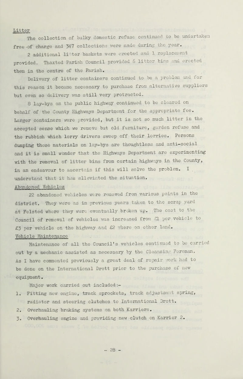 Litter The collection of bulky domestic refuse continued to be undertaken free -of charge and 347 collections were made during tnc year. 2 additional litter baskets were erected and 1 replacement provided. Thaxted Parish Council provided 6 litter bins and erected them in the centre of the Parish. Delivery of litter containers continued to be a problem and for this reason it became necessary to purchase from alternative suppliers but even so delivery was still very protracted. 8 lay-bys on the public highway continued to be cleared on behalf of the County Highways Department for the appropriate fee. Larger containers were provided, but it is not so much litter in the accepted sense which we remove but old furniture, garden refuse and the rubbish which lorry drivers sweep off their lorries. Persons dumping these materials on lay-bys are thoughtless and anti—social and it is small wonder that the Highways Department are experimenting with the removal of litter bins from certain highways in the County, in an endeavour to ascertain if this will solve the problem. I understand that it has alleviated the situation. Abandoned Vehicles 22 abandoned vehicles were removed from various points in the district. They were as in previous years taken to the scrap yard at Felsted where they were eventually broken up. 'The cost to the Council of removal of vehicles was increased from .€1 per vehicle to £3 per vehicle on the highway and £2 where on other land. Vehicle Maintenance Maintenance of all the Council’s vehicles continued to oe carried, out by a mechanic assisted as necessary by the Cleansing Foreman. As I have commented previously a great deal of repair work had to be done on the International Drott prior to the purchase of new equipment. Major work carried out included;- 1. Fitting new engine, track sprockets, track adjustment spring, radiator and steering clutches to International Drott. 2. Overhauling braking systems on both Harriers. 3. Overhauling engine and providing new clutch on Harrier 2.