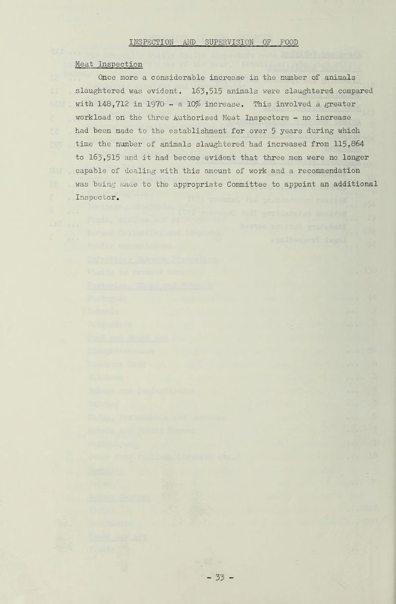 INSPECTION AND SUPERVISION OF FOOD Meat Inspection Once more a considerable increase in the number of animals slaughtered was evident. 163,515 animals were slaughtered compared with 148,712 in 1970 - a 10% increase. This involved a greater workload on the three Authorised Meat Inspectors - no increase had been made to the establishment for over 5 years during which time the number of animals slaughtered had increased from 115,864 to 163,515 and it had become evident that three men were no longer capable of dealing with this amount of work and a recommendation was being made to the appropriate Committee to appoint an additional Inspector. - 53 -