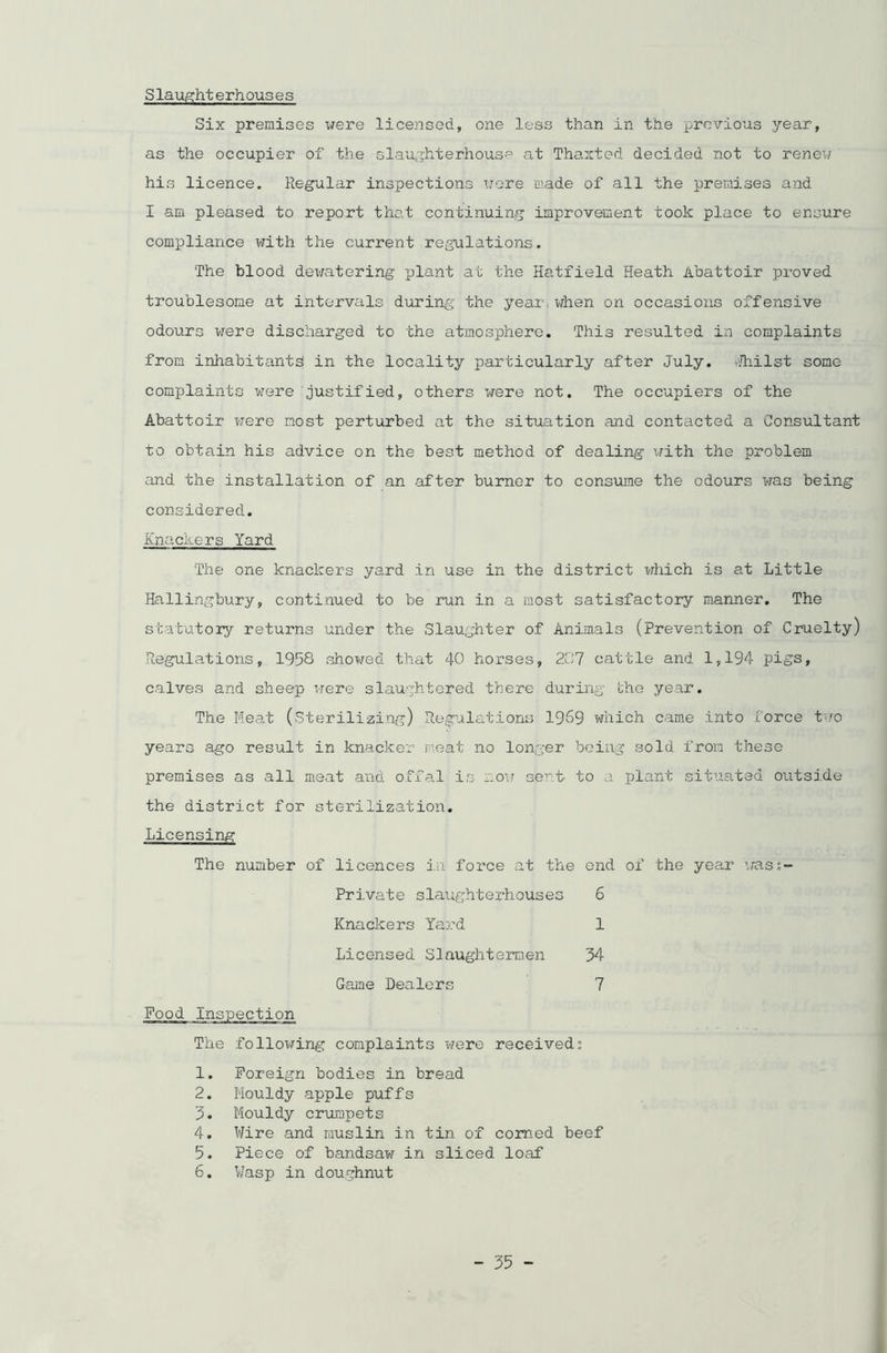 Slaughterh ous e s Six premises were licensed, one less than in the previous year, as the occupier of the slaughterhouse at Thaxted decided not to renew his licence. Regular inspections wore made of all the premises and I am pleased to report that continuing improvement took place to ensure compliance with the current regulations. The blood dewatering plant at the Hatfield Heath Abattoir proved troublesome at intervals during the year,when on occasions offensive odours were discharged to the atmosphere. This resulted in complaints from inhabitants in the locality particularly after July. Whilst some complaints were justified, others were not. The occupiers of the Abattoir were most perturbed at the situation and contacted a Consultant to obtain his advice on the best method of dealing with the problem and the installation of an after burner to consume the odours was being considered. Knackers Yard The one knackers yard in use in the district which is at Little Hallingbury, continued to be run in a most satisfactory manner. The statutory returns under the Slaughter of Animals (prevention of Cruelty) Regulations, 1958 showed that 40 horses, 207 cattle and 1,194 pigs, calves and sheep were slaughtered there during the year. The Meat (Sterilizing) Regulations 1969 which came into force two years ago result in knacker meat no longer being sold from these premises as all meat and offal is now sent- to a plant situated outside the district for sterilization. Licensing The number of licences in force at the end of the year was;- Private slaughterhouses 6 Knackers Yard 1 Licensed Slaughtermen 34 Game Dealers 7 Food Inspection The following complaints were received; 1. Foreign bodies in bread 2. Mouldy apple puffs 3. Mouldy crumpets 4. Wire and muslin in tin of corned beef 5. Piece of bandsaw in sliced loaf 6. Wasp in doughnut
