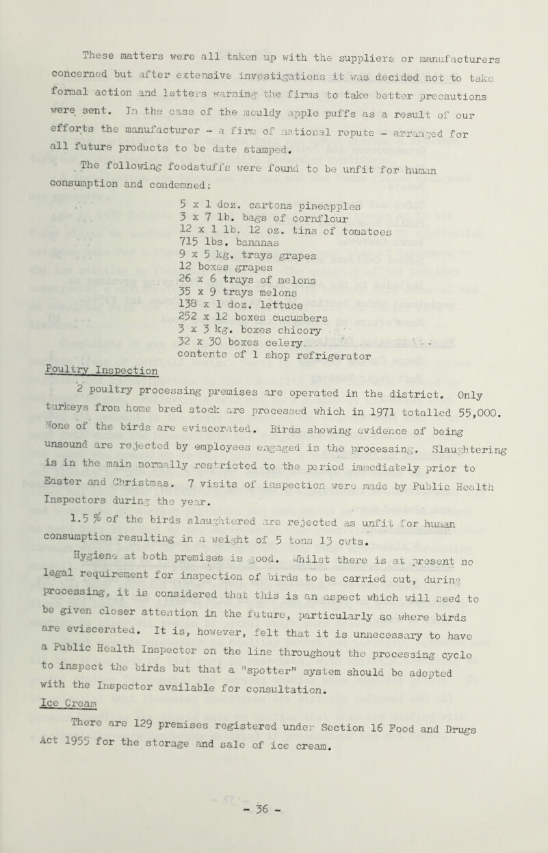 These natters were all taken up with the suppliers or manufacturers concerned but after extensive investigations it was decided, hot to take formal action and letters warning1 the firms to take better precautions were sent. In the case of the mouldy apple puffs as a result of our eftorts the manufacturer - a firm of national repute - arranged for all future products to be date stamped. The following foodstuffs were found to be unfit for human consumption and condemned: 5x1 doz. cartons pineapples 3 x 7 lb. bags of cornflour 12 x 1 lb. 12 oz. tins of tomatoes 715 lbs. bananas 9x5 kg. trays grapes 12 boxes grapes 26 x 6 trays of melons 35 x 9 trays melons 138 x 1 doz. lettuce 252 x 12 boxes cucumbers 3x3 kg. boxes chicory 32 x 30 boxes celery... ... contents of 1 shop refrigerator Poultry Inspection 2 poultry processing premises are operated in the district. Only turkeys from home bred stock are processed which in 1971 totalled 55,000. A'one of the birds are eviscerated. Birds showing evidence of being unsound are rejected by employees engaged in the processing. Slaughtering is in the main normally restricted to the period Immediately prior to Easter and Christmas. 7 visits of inspection were made by Public Health Inspectors during the year. 1.5 % of the birds slaughtered are rejected as unfit for human consumption resulting in a weight of 5 tons 13 cuts. Hygiene at both premises is good. Chilst there is at present no legal requirement for inspection of birds to be carried out, during processing-, it is considered that this is an aspect which will need to be given closer attention in the future, particularly so inhere birds are eviscerated. It is, however, felt that it is unnecessary to have a Public Health Inspector on the line throughout the processing cycle to inspect the birds but that a spotter system should be adopted with the Inspector available for consultation. Ice Cream There are 129 premises registered under Section 16 Pood and Drugs acm 19^^' for the storage and sale of ice cream.