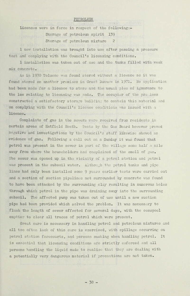 PETROLEUM Licences were in force in respect of the following Storage of petroleum spirit 139 Storage of petroleum mixture 2 1 new installation was brought into use after passing a pressure test and complying with the Council’s licensing conditions. 1 installation was taken out of use and the tanks filled with weak mix concrete. As in 1970 Toluene was found stored without a licence so it was found stored on .another premises in Great Dunmow in 1971. No application had been made for a licence to store and the usual plea of ignorance to the law relating to licensing was made. The occupier of the premises constructed a satisfactory storage building to contain this material and on complying with the Council's licence conditions was issued with a licence. Complaints of gas in the sewers were received from residents in certain areas of Hatfield Heath. Tests by the Gas Board however proved negative and investigations by the Council's staff likewise showed no evidence of gas. Following a call out on a Sunday it was found that petrol was present in the sewer in part ox the village some half a mile away from where the householders had complained of the smell of gas. The sewer was opened up in the vicinity of a petrol station and petrol was present in the subsoil water. Although the petrol tanks and pipe lines had only been installed some 9 years earlier tests were carried out and a section of suction pipelines not surrounded by concrete was found to have been attacked by the surrounding clay resulting in numerous holes through which petrol in the pipe was draining away into the .surrounding subsoil. The affected pump was taken out of use until a new suction pipe had been provided which solved the problem. It was necessary to flush the length of sewer affected for several days, with the cesspool emptier to clear all traces of petrol which were present. Great care is necessary in handling petrol and petroleum mixtures and all too often lack of this care is exercised, with spillage occurring- on petrol station forecourts, and persons smoking when handling petrol. It is essential that licensing conditions are strictly enforced and all persons handling the liquid made to realise that they are dealing with a potentially very dangerous material if precautions are not taken.