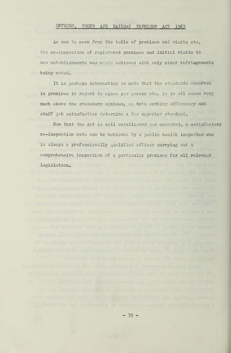 OFFICES, SHOPS AMD RAILWAY PREMISES ACT 1963 As can be seen from the table of premises and visits etc. the re-inspection of registered premises and initial visits to new establishments was again achieved with only minor infringements being noted. It is perhaps interesting to note that the standards observed in premises in regard to space per person etc. is in all cases very much above the statutory minimum, as both 'working efficiency and staff job satisfaction determine a far superior standard. Now that the Act is well established and accepted, a satisfactory re-inspection rate can be achieved by a public health inspector who is always a professionally qualified officer carrying out a comprehensive inspection of a particular premises for all relevant legislation.