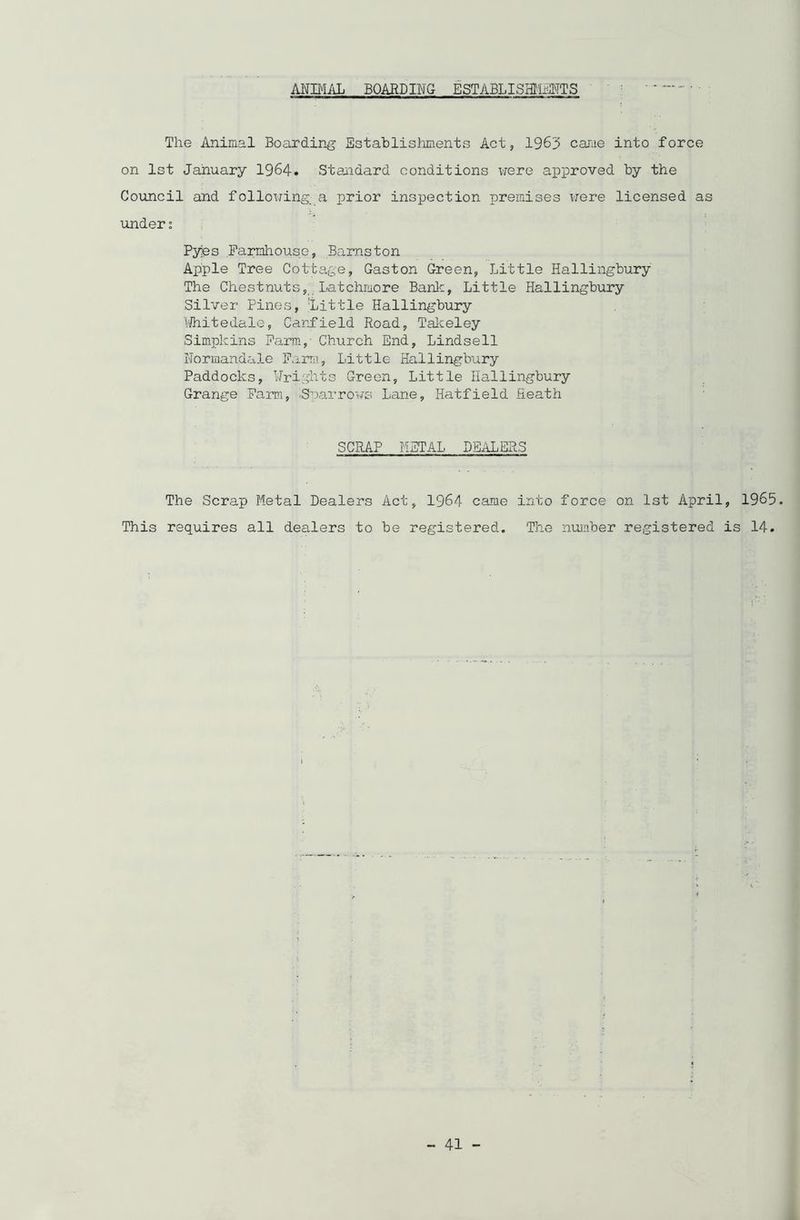 ANIMAL BOARDING ESTABLISHMENTS The Animal Boarding Establishments Act, 1963 came into force on 1st January 1964. Standard conditions were approved by the Council and following a prior inspection premises were licensed as under; Pyes Farmhouse, Barnston Apple Tree Cottage, Gaston Green, Little Hallingbury The Chestnuts, Latchiuore Bank, Little Hallingbury Silver Pines, 'Little Hallingbury Whitedale, Canfield Road, Takeley Simpkins Farm, Church End, Lindsell Normandale Farm, Little Hallingbury Paddocks, brights Green, Little Hallingbury Grange Farm, ■Sparrows Lane, Hatfield Heath SCRAP METAL DEALERS The Scrap Metal Dealers Act, 1964 came into force on 1st April, 1965. This requires all dealers to be registered. The number registered is 14.