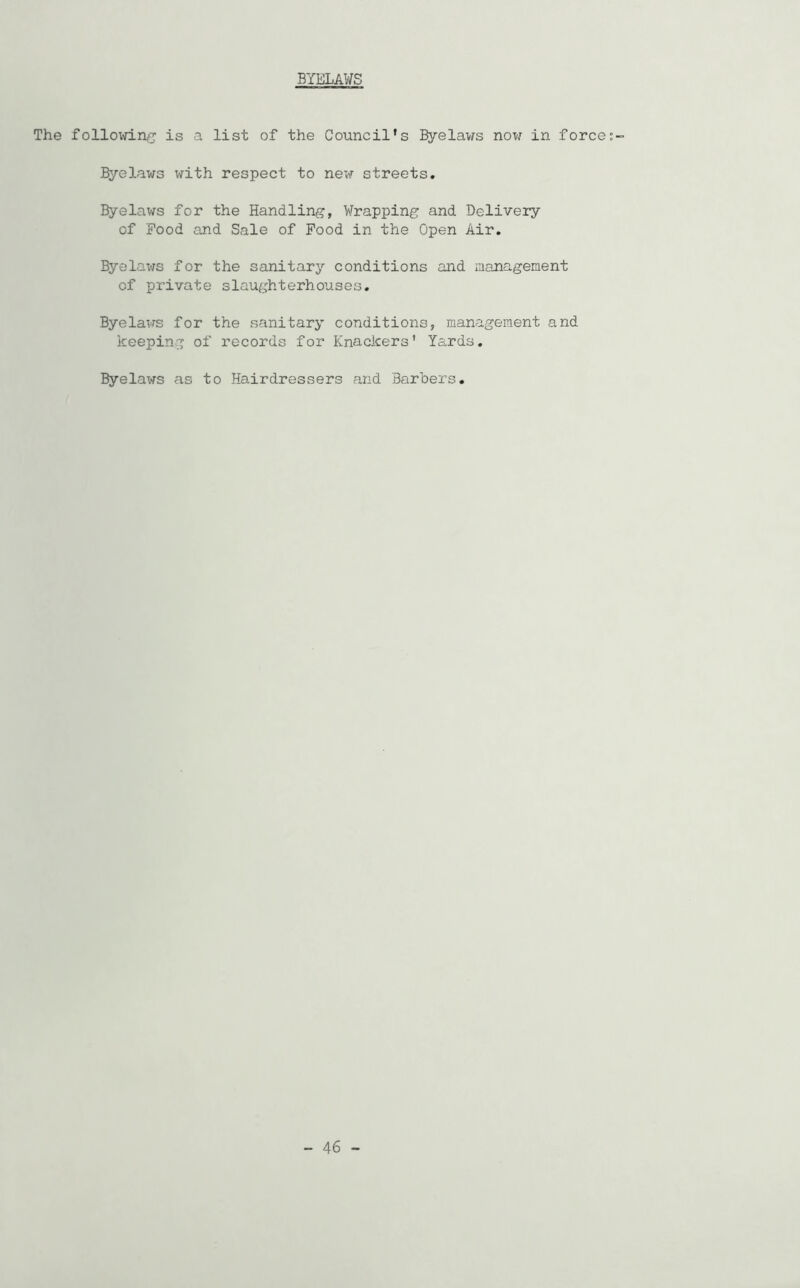 BYELAWS The following is a list of the Council’s Byelaws now in force Byelaws with respect to new streets. Byelaws for the Handling, Wrapping and Delivery of Food and Sale of Food in the Open Air. Byelaws for the sanitary conditions and management of private slaughterhouses. Byelaws for the sanitary conditions, management and keeping of records for Knackers' Yards. Byelaws as to Hairdressers and Barbers.