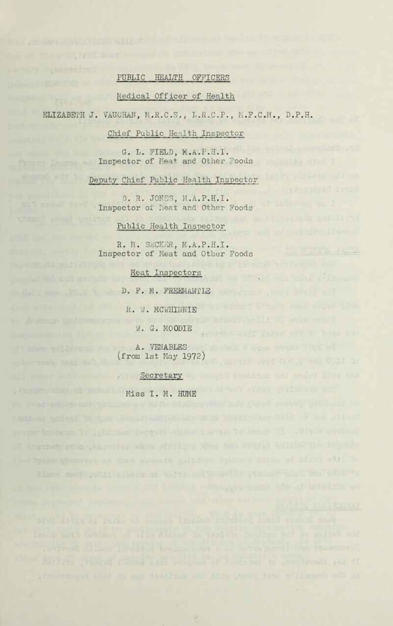 Medical Officer of Health ELIZABETH J. VAUGHAN, M.R.C.S., L.R.C.P., M.F.C.M., D.P.H. Chief Public Health Inspector G. L. FIELD, M.A.P.H.I. Inspector of Meat and Other Foods Deputy Chief Public Health Inspector D. R. JONES, M.A.P.H.I. Inspector of Heat and Other Foods Public Health Inspector R. M. SECKER, M.A.P.H.I. Inspector of Meat and Other Foods Meat Inspectors D. F. M. FREEMaNTLS R. VI. MCWHIIJNIE W. G. MOODIE A. VENABLES (from 1st May 1972) Secretary