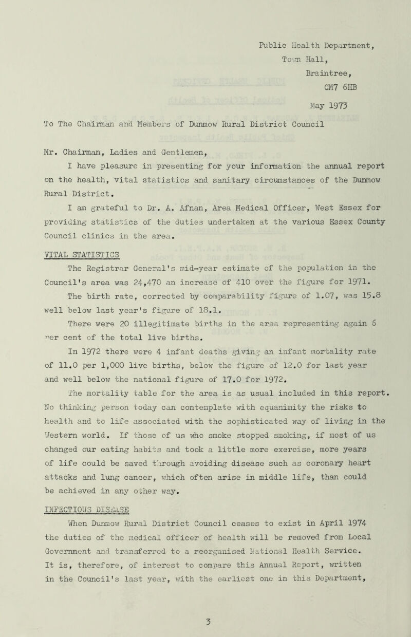 Public Health Department, Town Hall, Braintree, CM7 6HB May 1973 To The Chairman and. Members of Dunmow Rural District Council Mr. Chairman, Ladies and Gentlemen, I have pleasure in presenting for your information the annual report on the health, vital statistics and sanitary circumstances of the Dunmow Rural District. I am grateful to Dr. A. Afnan, Area Medical Officer, West Essex for providing statistics of the duties undertaken at the various Essex County Council clinics in the area. VITAL STATISTICS The Registrar General's mid-year estimate of the population in the Council's area was 24,470 an increase of 410 over the figure for 1971. The birth rate, corrected by comparability figure of 1.07, was 15.8 well below last year's figure of 18.1. There were 20 illegitimate births in the area representing again 5 ^er cent of the total live births. In 1972 there were 4 infant deaths giving an infant mortality rate of 11.0 per 1,000 live births, below the figure of 12.0 for last year and well below the national figure of 17.0 for 1972. The mortality table for the area is as usual included in this report. No thinking person today can contemplate with equanimity the risks to health and to life associated with the sophisticated way of living in the Western world. If those of us who smoke stopped smoking, if most of us changed our eating habits and took a little more exercise, more years of life could be saved through avoiding disease such as coronary heart attacks and lung cancer, which often arise in middle life, than could be achieved in any other way. INFECTIOUS DISEASE When Dunmow Rural District Council ceases to exist in April 1974 the duties of the medical officer of health will be removed from Local Government and transferred to a reorganised National Health Service. It is, therefore, of interest to compare this Annual Report, xnritten in the Council's last year, xri.th the earliest one in this Department,