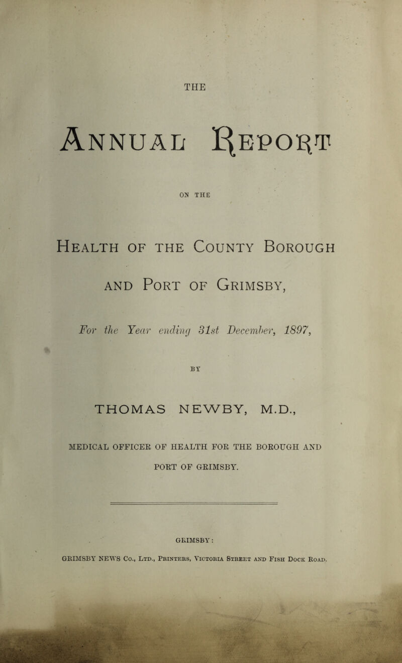 THE Annual Report ON THE Health of the County Borough and Port of Grimsby, For the Year ending 31st December, 1897, BY THOMAS NEWBY, M.D., MEDICAL OFFICER OF HEALTH FOR THE BOROUGH AND PORT OF GRIMSBY. GRIMSBY: GRIMSBY NEWS Co., Ltd., Printers, Victoria Street and Fish Dock Road.