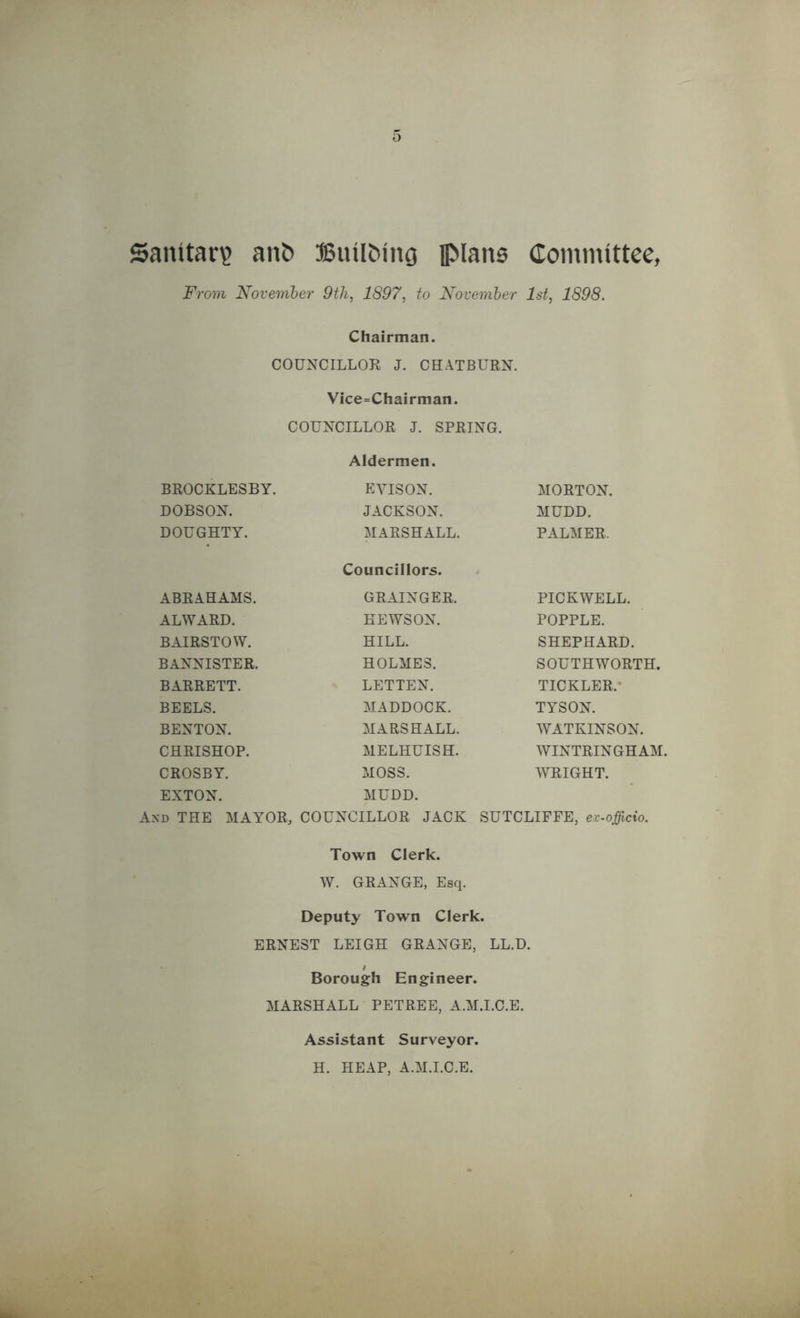 Sanitar? ant> Builfcing plans Committee, From November 9th, 1897, to November 1st, 1898. Chairman. COUNCILLOR J. CHATBURN. Vice=Chairman. COUNCILLOR J. SPRING. BROCKLESBY. Aldermen. EYISON. MORTON. DOBSON. JACKSON. MUDD. DOUGHTY. MARSHALL. PALMER. ABRAHAMS. Councillors. GRAINGER. PICKWELL. ALWARD. EEWSON. POPPLE. BAIRSTOW. HILL. SHEPHARD. BANNISTER. HOLMES. SOUTHWORTH. BARRETT. LETTEN. TICKLER. BEELS. MADDOCK. TYSON. BENTON. MARSHALL. WATKINSON. CHRISHOP. MELHUISH. WINTRINGHAM. CROSBY. MOSS. WRIGHT. EXTON. MUDD. And THE MAYOR, COUNCILLOR JACK SUTCLIFFE, ex-officio. Town Clerk. W. GRANGE, Esq. Deputy Town Clerk. ERNEST LEIGH GRANGE, LL.D. Borough Engineer. MARSHALL PETREE, A.M.I.C.E. Assistant Surveyor. H. HEAP, A.M.I.C.E.