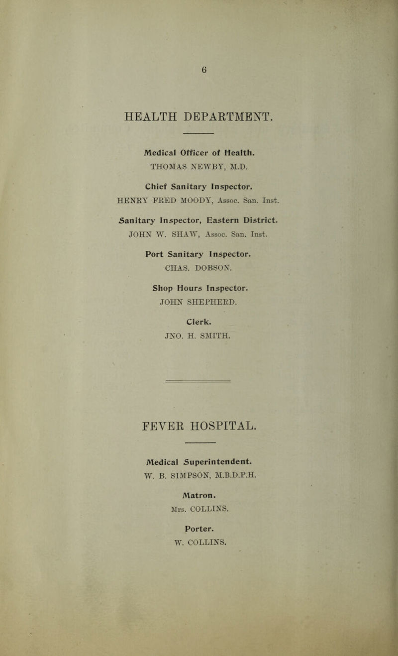 HEALTH DEPARTMENT. Medical Officer of Health. THOMAS NEWBY, M.D. Chief Sanitary Inspector. HENRY FRED MOODY, Assoc. San. Inst. Sanitary Inspector, Eastern District. JOHN W. SHAW, Assoc. San. Inst, Port Sanitary Inspector. CHAS. DOBSON. Shop Hours Inspector. JOHN SHEPHERD. Clerk. JNO. H. SMITH. FEVER HOSPITAL. Medical Superintendent. Wr. B. SIMPSON, M.B.D.P.H. Matron. Mrs. COLLINS. Porter. W. COLLINS.