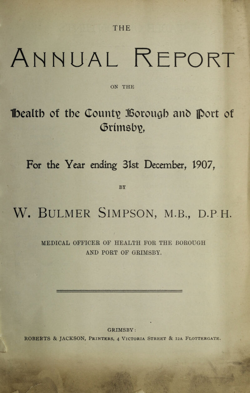 THE Annual Report ON THE Ibealtb of the County Borough anb {port of (5rim8b\>, For the Year ending 31st December, 1907, W. Bulmer Simpson, m.b,, d.p h. MEDICAL OFFICER OF HEALTH FOR THE BOROUGH AND PORT OF GRIMSBY. GRIMSBY: ROBERTS & JACKSON, Printers, 4 Victoria Street & 12A Eeottergate.